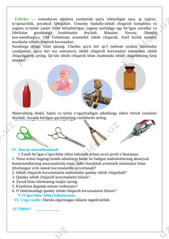 h bilan shug‘ullanadigan yoki uni ishlab chiqarish uchun texnologik jarayonning bir qismini bajaradigan va iqtisodiy maqsadlarga mo‘ljallangan sanoat korxonasi. masalan: jizzax akkumulator, muborak gazni qayta [image: image24.png]ishlash, ohangaron sement, qo‘yliq asfalt, toshkent quvur va samarqand avtomobil zavodlari. fabrika — xomashyoni mashina yordamida qayta ishlaydigan saya, ip yigiruv, to‘qimachilik, poyabzal fabrikalari. umumiy hududiy-ishlab chiqarish kompleksi va yagona ta’minot zanjiri bilan birlashtirilgan yagona tuzilishga ega bo‘lgan zavodlar va fabrikalar guruhlariga kombinatlar deyiladi. masalan: navoiy, olmaliq kon-metallurgiya, gm uzbekistan avtomobil ishlab chiqarish, artel kichik maishiy texnikalar ishlab chiqarish korxonalari. suratlarga diqqat bilan qarang. ulardan qaysi biri qo‘l mehnati ustalari tomonidan yasalganini, qaysi biri esa zamonaviy ishlab chiqarish korxonalari tomonidan ishlab chiqarilganini ayting. qo‘lda ishlab chiqarish bilan mashinada ishlab chiqarishning farqi nimada? [image: image3.png] materialning shakli, hajmi va turini o‘zgartiradigan asboblarga ishlov berish vositalari deyiladi. suratda berilgan qaychilarning vazifalarini ayting. [image: image4.png] iv. darsni mustahkamlash: 1.yasab bo’lgan o’quvchilar ishini baholash uchun savol-javob o’tkazaman. 1. …