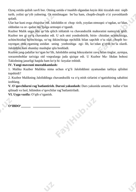 magan bo‘lsa ham, chopib-chopib o‘zi yuvoshlanib qoladi. ular har kuni ovga chiqishar edi. jaloliddin ot chop- tirib, yoydan otmoqni: o‘ngdan, so‘ldan, oldindan va or- qadan mo‘ljalga urmoqni o‘rgandi. kuzbor malik unga ikki qo‘lda qilich ishlatish va chavandozlik mahoratini namoyish qildi. kuzbor ten gi yo‘q chavandoz edi. u uch otni yondoshtirib, birin- chisidan uchinchisiga, uchinchisidan birinchisiga, so‘ng ikkinchisiga epchillik bilan sapchib o‘ta olar, chopib bo- rayotgan otda egarning ustidan uning yonboshiga egi- lib, ko‘zdan g‘oyib bo‘la olardi. jaloliddin ham shunday mashqlar qila boshladi. kuzbor jang-jadallar ko‘rgan bo‘lib, jaloliddin uning hikoyalarini zavq bilan tinglar, ayniqsa, xorazmshohlar tarixiga oid voqealarga juda qiziqar edi. u kuzbor ma- likdan bobosi takishning jasurligi haqida ham ko‘p hi- koyalar eshitdi. iv. yangi mavzuni mustahkamlash: 1. malika kuzbor malikka nima uchun o‘g‘li jaloliddinni ayamasdan tarbiya qilishni topshirdi? 2. kuzbor malikning jaloliddinga chavandozlik va o‘q otish sirlarini o‘rgatishining sababini izohlang. v. o`quvchilarni rag`batlantirish. darsni yakunlash: dars yakunida umumiy ballar …