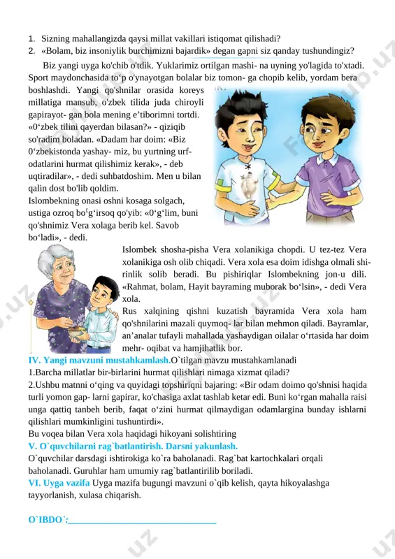 nima deb o'ylaysiz, 0‘zbekistonda yashayotgan odamlarni nima birlashtirib turadi? 3. bir joyda yashaydigan insonlarga totuv, birdam, ahil bo'lish nima uchun kerak? 4. [image: ]kech bo'lganda ota-onamning shoshilib chiqib ketishlaridan bezovta bo'ldim. ular ertalabgacha qaytishmadi... maktabdan kelib onajonimni qattiq sog'inganim bois, ularga qo‘ng‘iroq qildim. dadajonimning pichirlab gapirishlaridan hech narsani tushunmadim. opamning aytishlaricha, onajonimning ustozlari qattiq betob bo lib qolibdilar. butun umrini oliy ta’lim muassasasida talabalarga dars berish, ilmiy faoliyat bilan shug‘ullanishga bag'ishlagan bu rus ayolining farzandlari chet davlatga ish bilan ketgan ekan. ota-onam ularni so'nggi yo'lga kuzatishga bosh bo'lishibdi. kech- qurun juda xafa bo'lib qaytgan onajonimdan: «nega xafa bo'la- siz? ular bizning qarindoshimiz emas-ku, ularning odatlari ham, millati ham boshqa-ku?» deb so'radim. bir zum indamay turgan dadajonim: «bo- lam, biz insoniylik burchimizni bajardik», - deb javob berdilar 1. sizning mahallangizda qaysi millat vakillari istiqomat qilishadi? 2. «bolam, biz insoniylik burchimizni bajardik» degan gapni siz qanday tushundingiz? [image: c:\users\sayyod\appdata\local\temp\finereader12.00\media\image34.jpeg]biz yangi uyga ko'chib …