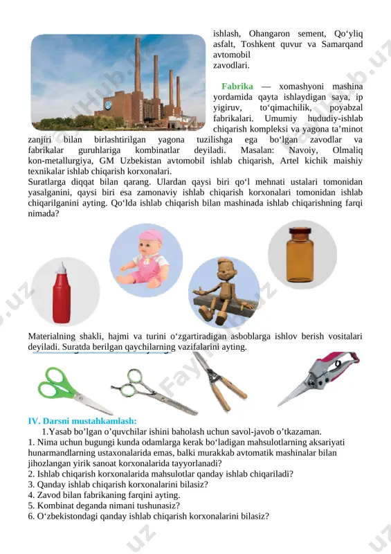 uyumlar, mehnat qurollari, mexanizmlar, mashina, transport, aloqa vositalarini ishlab chiqarish ustalar qo‘l mehnati va ba’zi birlari esa zamonaviy ishlab chiqarish korxonalari tomonidan amalga oshiriladi. tabiiy xomashyo va energiyani qayta ishlash natijasida odamlarga zarur bo‘lgan barcha narsalar, asboblar, mexanizmlar, mashinalar, transport vositalari, aloqa va axborot, sanoat tovarlarini ishlab chiqarish obyektlari — ishlab chiqarish korxonalari deb ataladi. zavod — ma’lum mahsulot turini ishlab chiqarish bilan shug‘ullanadigan yoki uni ishlab chiqarish uchun texnologik jarayonning bir qismini bajaradigan va iqtisodiy maqsadlarga mo‘ljallangan sanoat korxonasi. masalan: jizzax akkumulator, muborak gazni qayta [image: image13.png]ishlash, ohangaron sement, qo‘yliq asfalt, toshkent quvur va samarqand avtomobil zavodlari. fabrika — xomashyoni mashina yordamida qayta ishlaydigan saya, ip yigiruv, to‘qimachilik, poyabzal fabrikalari. umumiy hududiy-ishlab chiqarish kompleksi va yagona ta’minot zanjiri bilan birlashtirilgan yagona tuzilishga ega bo‘lgan zavodlar va fabrikalar guruhlariga kombinatlar deyiladi. masalan: navoiy, olmaliq kon-metallurgiya, gm uzbekistan avtomobil ishlab chiqarish, artel kichik maishiy texnikalar ishlab chiqarish korxonalari. suratlarga diqqat bilan …
