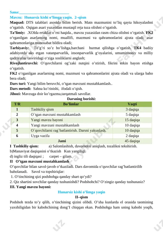 o’g’ri so’z bo’lishga,barchani hurmat qilishga o’rgatish. tk4 badiiy adabiyotda aks etgan vatanparvarlik, insonparvarlik g‘oyalarini, umuminsoniy va milliy qadriyatlar tasviridagi o‘ziga xosliklarni anglash; rivojlantiruvchi: o’quvchilarni og’zaki nutqini o’stirish, fikrini erkin bayon etishga o’rgatish. fk2 o‘rganilgan asarlarning nomi, mazmuni va qahramonlarini ajrata oladi va ularga baho bera oladi; dars turi: yangi bilim beruvchi, o’tgan mavzuni mustahkamlash.. dars metodi: sahna ko’rinishi, ifodali o’qish. jihozi: mavzuga doir ko’rgazma,tarqatmali savollar. darsning borishi: t/r bo’limlar vaqti 1 tashkiliy qism 3 daqiqa 2 o`tgan mavzuni mustahkamlash 5 daqiqa 3 yangi mavzu bayoni 15 daqiqa 4 yangi mavzuni mustahkamlash 10 daqiqa 5 o`quvchilarni rag`batlantirish. darsni yakunlash. 10 daqiqa 6 uyga vazifa 2 daqiqa jami 45 daqiqa i tashkiliy qism: a) salomlashish, davomotni aniqlash, tozalikni tekshirish. b)manaviyat daqiqasini o’tkazish kun yangiligi. d) ingliz tili daqiqasi ; carpet – gilam. ii o’tgan mavzuni mustahkamlash o’quvchilar bilan savol-javob o’tkaziladi. dars davomida o’quvchilar rag’batlantirilib baholanadi. savol va topshiriqlar: 1. o‘tinchining qizi podshohga …