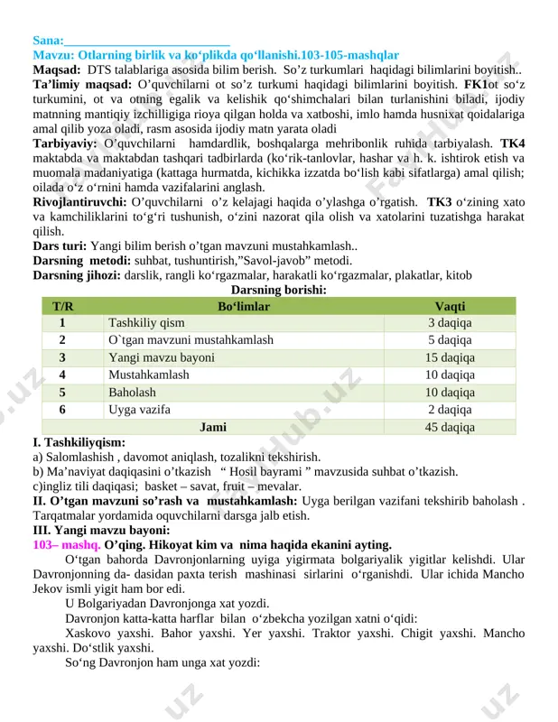 aviy: o’quvchilarni hamdardlik, boshqalarga mehribonlik ruhida tarbiyalash. tk4 maktabda va maktabdan tashqari tadbirlarda (ko‘rik-tanlovlar, hashar va h. k. ishtirok etish va muomala madaniyatiga (kattaga hurmatda, kichikka izzatda bo‘lish kabi sifatlarga) amal qilish; oilada o‘z o‘rnini hamda vazifalarini anglash. rivojlantiruvchi: o’quvchilarni o’z kelajagi haqida o’ylashga o’rgatish. tk3 o‘zining xato va kamchiliklarini to‘g‘ri tushunish, o‘zini nazorat qila olish va xatolarini tuzatishga harakat qilish. dars turi: yangi bilim berish o’tgan mavzuni mustahkamlash.. darsning metodi: suhbat, tushuntirish,”savol-javob” metodi. darsning jihozi: darslik, rangli ko‘rgazmalar, harakatli ko‘rgazmalar, plakatlar, kitob darsning borishi: t/r bo‘limlar vaqti 1 tashkiliy qism 3 daqiqa 2 o`tgan mavzuni mustahkamlash 5 daqiqa 3 yangi mavzu bayoni 15 daqiqa 4 mustahkamlash 10 daqiqa 5 baholash 10 daqiqa 6 uyga vazifa 2 daqiqa jami 45 daqiqa i. tashkiliyqism: a) salomlashish , davomot aniqlash, tozalikni tekshirish. b) ma’naviyat daqiqasini o’tkazish “ hosil bayrami ” mavzusida suhbat o’tkazish. c)ingliz tili daqiqasi; basket – savat, fruit – mevalar. …