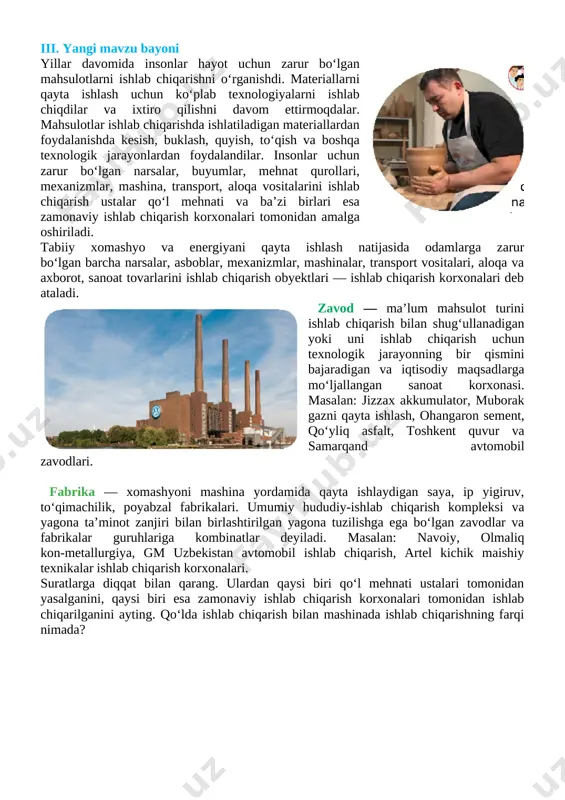 uyumlar, mehnat qurollari, mexanizmlar, mashina, transport, aloqa vositalarini ishlab chiqarish ustalar qo‘l mehnati va ba’zi birlari esa zamonaviy ishlab chiqarish korxonalari tomonidan amalga oshiriladi. tabiiy xomashyo va energiyani qayta ishlash natijasida odamlarga zarur bo‘lgan barcha narsalar, asboblar, mexanizmlar, mashinalar, transport vositalari, aloqa va axborot, sanoat tovarlarini ishlab chiqarish obyektlari — ishlab chiqarish korxonalari deb ataladi. zavod — ma’lum mahsulot turini ishlab chiqarish bilan shug‘ullanadigan yoki uni ishlab chiqarish uchun texnologik jarayonning bir qismini bajaradigan va iqtisodiy maqsadlarga mo‘ljallangan sanoat korxonasi. masalan: jizzax akkumulator, muborak gazni qayta [image: image28.png]ishlash, ohangaron sement, qo‘yliq asfalt, toshkent quvur va samarqand avtomobil zavodlari. fabrika — xomashyoni mashina yordamida qayta ishlaydigan saya, ip yigiruv, to‘qimachilik, poyabzal fabrikalari. umumiy hududiy-ishlab chiqarish kompleksi va yagona ta’minot zanjiri bilan birlashtirilgan yagona tuzilishga ega bo‘lgan zavodlar va fabrikalar guruhlariga kombinatlar deyiladi. masalan: navoiy, olmaliq kon-metallurgiya, gm uzbekistan avtomobil ishlab chiqarish, artel kichik maishiy texnikalar ishlab chiqarish korxonalari. suratlarga diqqat bilan …