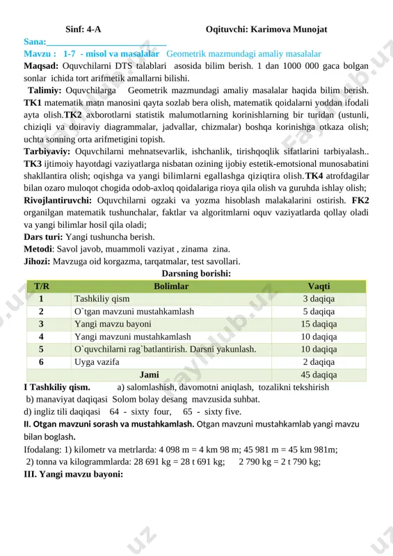 155 2) omborda necha kilogramm olcha qoldi? 260 – 155 = 105 har bir savolga javob berish uchun ifodalar tuzing va ularning qiymatini toping. 6. ifodalang: 1) kilometr va metrlarda: 4 098 m = 4 km 98 m; 45 981 m = 45 km 981m; 2) tonna va kilogrammlarda: 28 691 kg = 28 t 691 kg; 2 790 kg = 2 t 790 kg; o�tibdo� ________ ____________________ sinf: 4-a o�qituvchi: karimova munojat sana:__________________________ mavzu : 1-7 - misol va masalalar geometrik mazmundagi amaliy masalalar maqsad: o�quvchilarni dts talablari asosida bilim berish. 1 dan 1000 000 gaca bo�lgan sonlar ichida to�rt arifmetik amallarni bilishi. ta�limiy: o�quvchilarga geometrik mazmundagi amaliy masalalar haqida bilim berish. tk1 matematik matn ma�nosini qayta so�zlab bera olish, matematik qoidalarni yoddan ifodali ayta olish.tk2 axborotlarni statistik ma�lumotlarning ko�rinishlarning bir turidan (ustunli, chiziqli va doiraviy diagrammalar, jadvallar, chizmalar) boshqa ko�rinishga o�tkaza olish; uchta sonning o�rta arifmetigini topish. tarbiyaviy: …