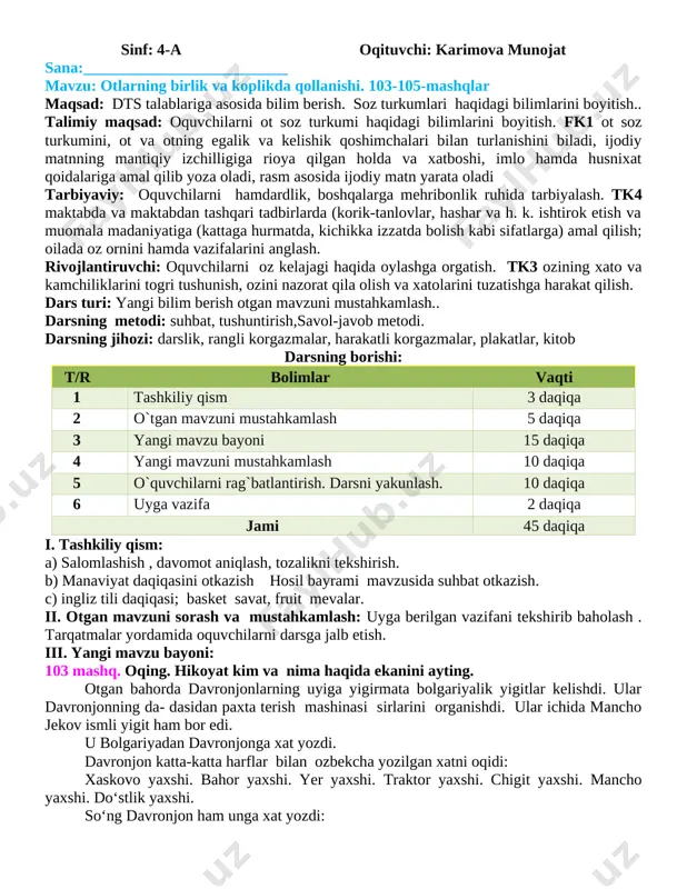 ijodiy matnning mantiqiy izchilligiga rioya qilgan holda va xatboshi, imlo hamda husnixat qoidalariga amal qilib yoza oladi, rasm asosida ijodiy matn yarata oladi tarbiyaviy: o�quvchilarni hamdardlik, boshqalarga mehribonlik ruhida tarbiyalash. tk4 maktabda va maktabdan tashqari tadbirlarda (ko�rik-tanlovlar, hashar va h. k. ishtirok etish va muomala madaniyatiga (kattaga hurmatda, kichikka izzatda bo�lish kabi sifatlarga) amal qilish; oilada o�z o�rnini hamda vazifalarini anglash. rivojlantiruvchi: o�quvchilarni o�z kelajagi haqida o�ylashga o�rgatish. tk3 o�zining xato va kamchiliklarini to�g�ri tushunish, o�zini nazorat qila olish va xatolarini tuzatishga harakat qilish. dars turi: yangi bilim berish o�tgan mavzuni mustahkamlash.. darsning metodi: suhbat, tushuntirish,�savol-javob� metodi. darsning jihozi: darslik, rangli ko�rgazmalar, harakatli ko�rgazmalar, plakatlar, kitob darsning borishi: t/r bo�limlar vaqti 1 tashkiliy qism 3 daqiqa 2 o`tgan mavzuni mustahkamlash 5 daqiqa 3 yangi mavzu bayoni 15 daqiqa 4 yangi mavzuni mustahkamlash 10 daqiqa 5 o`quvchilarni rag`batlantirish. darsni yakunlash. 10 daqiqa 6 uyga vazifa 2 daqiqa jami 45 daqiqa i. …