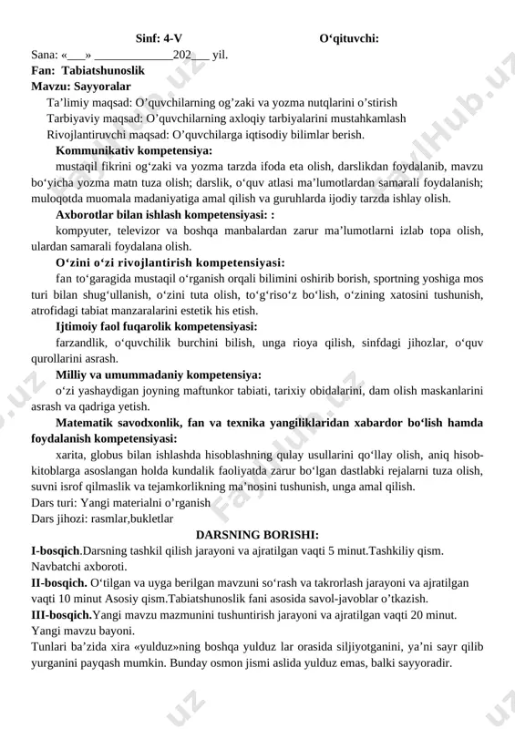 desak, holda yerning kattaligini mosh donasidek deyish mumkin. quyosh tunlari yog‘du sochib turgan osmonda-gi yulduzlardan biridir. yulduzlar qanday holatda bo‘lsa, quyosh ham shunday holatda bo‘ladi. quyosh sarg‘ish rangli o‘rtacha kattalikdagi yulduz hisoblanadi. yulduzlar bizdan nihoyatda olisda bo‘lgani uchun ularning nuri yerga yetib kelguncha bir necha o‘n yil vaqt ketadi. quyosh nuri esa yerga bor-yo‘g‘i 8 minut-da yetib keladi. ko‘rib turibsizki, tunlari ko‘rinib turgan yulduzlarga nisbatan quyosh bizga juda yaqin ekan. v-bosqich. darsga yakun yasash, baholash metodlari vi-bosqich. uyga vazifa berish. mavzuni o’qib kelish. o’qituvchi:_________________________________________o’ibdo’:_______________ sinf: 4-v o‘qituvchi: sana: «___» _____________202___ yil. fan: tabiatshunoslik mavzu: sayyoralar ta’limiy maqsad: o’quvchilarning og’zaki va yozma nutqlarini o’stirish tarbiyaviy maqsad: o’quvchilarning axloqiy tarbiyalarini mustahkamlash rivojlantiruvchi maqsad: o’quvchilarga iqtisodiy bilimlar berish. kommunikativ kompetensiya: mustaqil fikrini og‘zaki va yozma tarzda ifoda eta olish, darslikdan foydalanib, mavzu bo‘yicha yozma matn tuza olish; darslik, o‘quv atlasi ma’lumotlardan samarali foydalanish; muloqotda muomala madaniyatiga amal qilish va guruhlarda ijodiy tarzda ishlay …