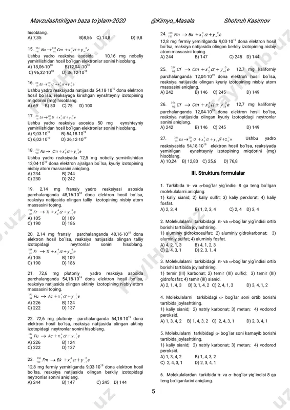 `lsa, reaksiya natijasida hosil bo`lgan kyuriy izotopining nisbiy atom massasini hisoblang. a) 224 b) 238 c) 128 d) 142 10. ushbu yadro reaksiyasi asosida 9,12 mg neptuniy yemirilishidan 12,041019 elektron ajralgan bo`lsa, reaksiya natijasida hosil bo`lgan kyuriy izotopidagi neytron sonini hisoblang. a) 224 b) 238 c) 128 d) 142 11. ushbu yadro reaksiyasida 7,38 mg plutoniy yemirilishi natijasida hosil bo`lgan elektronlar sonini hisoblang. a) 96,321019 b) 12,041018 c) 72,241018 d) 46,211019 12. ushbu yadro reaksiyasida 36,121018 dona elektron ajralgan bo`lsa, reaksiyada hosil bo`lgan aktiniy miqdorini (mg) hisoblang. a) 14,16 b) 13,44 c) 8,96 d) 22,4 13. ushbu yadro reaksiya asosida 6,51 mg radon yemirilishidan 9,031019 dona elektron ajralgan bo`lsa, vismut izotopidagi neytronlar sonini hisoblang. a) 201 b)118 c)115 d) 198 14. ushbu yadro reaksiyada 72,241018 dona elektron hosil bo`lsa, reaksiyada parchalangan plutoniy miqdorini (mg) mavzulashtirilgan baza to'plam-2020 @kimyo_masala shohruh kasimov 5 mavzulashtirilgan baza to'plam-2020 @kimyo_masala shohruh kasimov 5 hisoblang. a) …