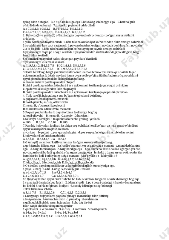 iyatlarnijuftlang. 1.bòlinuvchizònadanhosilbòladi2.bittahujayradantashkiltopgan3.hujayralariyonma-yon joylashgan4.undagibosimnayninghujayralariganisbatanpast5.hujayralariyumaloqbòladi 6.yirikyadroli7.har10-20kundahosilbòladi8.umumiyuzunligi20km 9.hujayralariyupqa qobiqqaega10.hujayrasinichigittolasinihujayrasigaòxshaydi11.tirikbòladi12.undagi bosimildiztukchalariganisbatanyuqori13.yadrolarinishakliyumaloq14.undagibosimpòst hujayrasiganisbatanpast15.asosansòruvchizònadabòladi a.i-2,1,6,8,7,15,11;ii-5,1,3,9,13 b.i-10,6,1,8,9,11,15;ii-11,1,3,12,13,5,9 c.i-15,1,6,2,9,11,10;ii-3,1,5,9,13,11 d.i-1,6,14,11,10,9;ii-9,1,3,13,5,11 24.tutòsimligininovdasiningegiluvchanvapishiqbòlishiuningqaysitòqimasigabog̀liq? a.mexanikb.yog̀ochliktolasigac.lubtollarigad.pòstlog̀iga 25.terakòsimliginikurtaklarikòpidankamigaqarabberilganjavobnianiqlang. 1.uchkikurtak2.yonkurtak3.qòshimchakurtak4.barghosilqiladigankurtak5.gulhosil qiladigankurtak6.yirikkurtak7.qobiqqlikurtak8.qarama-qarshijoylashgankurtak 9.vegetativkurtak a.9,7,2,5,4,1,3 b.7,2,9,4,5,1,3 c.9,7,2,4,5,3,1 d.7,2,9,5,4,3,1 26.quyidagiqaysiòsimlikshoxlanganvashoxlanmaganildizgaega? a.ajriq b.qulpunoy c.makkajòxori d.barchasi 27.bargningmezofillhujayralariqaysitòqimagamansub? a.asosiy b.qoplovchic.mexanikd.barchasi 28.qoraqatòsimliginiuchxilvegetativorganinihosilqiladiganvegetativorganiuchunxos bòlganxususiyatnianiqlang. a.asosiynafasoladiganorganihisobalanadi b.ikkivegetativorganòrtasidagimoddalarharakatinitàminlaydi c.uninguzoqumurkòrishliginitàminlaydi d.barchasi 29.hujayraningqaysixususiyatiuningyoshigabòg̀liq? 1.mag̀iznishakli2.vakuolalarsoni3.hujayraqobig̀iningqalinligi4.hujayraqobig̀iningyarim òtkazuvchanligi 5.yadrolarsoni6.mag̀iznihajmi7.sitoplazmahajmi 8.suvmiqdori9.vakuollarhajmi a.7,1,2,3,6,8 b.1,9,7,6,5 c.3,1,6,7,9,4 d.1,4,7,9,3 30.poyadagitola(i)vauningichidaginaylar(ii)qaysitòqimagamansubliginibilanjuftlang. a.i,ii-mexanik b.i-hosilqiluvchi;ii-òtkazuvchi c.i-mexanik:ii-òtkazuvchid.i-òtk