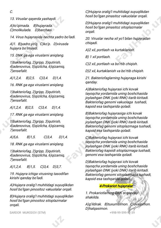 hasida joylashgandnk(yokidnk)itaribkiritadi. bakteriofaggenomisitoplazmagatushadi, kapsidesatashqaridaqoladi. 4-prokariothujayralar 1.prokariotlarningdnksiqanday shakilda. a)g’ildirak.b)tuxumsimon.c)ovalsimon. d)halqasimon. sardor murodov(stm) +998-99-599-92-39 2.prokariotlarningnimalaribo’lmaydi. a)haqiqiyyadro. c)hujayramarkazi. c)barchasi. d)mitoticip. 3.prokariotlarninghujayraqobig’i nimadaniborat. a)faqatmurein.b)mureinvapectin.c)a vac.d)to’g’rijavobyo’q. 4.prokariotlarkeltiribchiqaradigan kasalliklarnianiqlang. a)gripp,o’lat,qutirish. b)vabo,sariq kasalligi. c)o’lat,sil. d)qizilcha, gripp,ensefalit 5.prokariotorganizimlardanimalar uchramaydi. 1)haqiqiyyadro,2)dnk,3)jinsiyko’payish, 4)jinssizko’payish,5)hujayramarkazi, 6)mitotikip,7)mitoxondriya,8)murein. a)1,2,6. b)4,2,5. c)5,6,8. d)2,3,7. 6.bakteriyalarnishakiljihatdanto’g’ri juftlang. a)sharsimon,b)buralgan,c)tayoqsimon. 1)batsillalar,2)vibrionlar,3)koklar, 4)spirillalar. a)a-3,b-2,4,c-1. b)a-1,b-2,4,c-3. c)a-2,4,b-3,c-1. d)a-3,b-1,c-2,4. 7.bakteriyalarnoqulaysharoitdanima hosilqilishxususiyatigaega. a)murein.b)kapsid.c)sista.d)spora 8.bakteriyahujayrasininguzinliginecha mm. a)1. b)0,1. c)0,2. d)2. 9.qaysikasalliksekinrivojlanadigan kasallikhisoblanadi. a)o’lat,b)sil. c)kuydirgi. d)avac. 10.bakteriyalarorqaliteztarqaladigan xaflikasalliklar. a)o’lat,b)sil.c)kuydirgi. d)avac. 11.o’latkasalliginikeltiribchiqaradigan bakteriyalar……va………yashaydigan burgalarorqalitarqaladi. 1)kalamush,2)yumronqoziq, 3)ko’rsichqon,4)sichqon. a)1,4. b)1,3. c)2,3. d)2,4. 12.emlashorqaliqaysixafli kasalliklarningoldiolinadi. 1)o’lat,2)ichburug’,3)vabo,4)bo’g’ma, 5)qoqshol,6)kuydurgi. a)1,3,6. b)1,4,5. c)2,4,5. d)4,5,6. 13.organikmoddalarto’plash xususiyatigaegabo’lganbakteriyalar nimadebataladi. a)parazit. b)saprofit. c)avtotrof d)getrotrof. 14.tuganakbakteriyalariikkigektar maydondanechikggachaazotto’playdi. a)200. b)400.c)100.d)300. 15.odamlardaturlixilkasalliklarkeltirib chiqaradiganbakteriyalarnimadeb ataladi. a)parazit. b)saprof