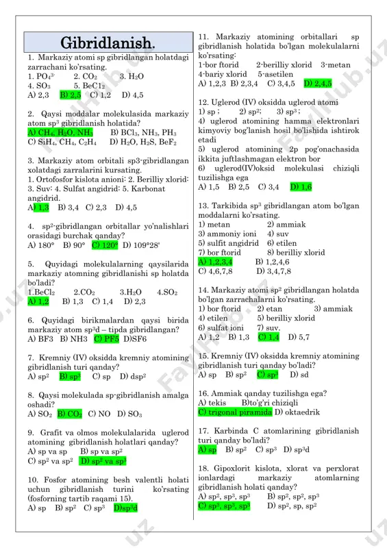 a) 1,3,4,6 b) 1,2,4,7 c) 2,3,6,8 d) 1,3,6,7 22. quyidagi molekulalarning gibridlanish holati to’g’ri keltirilgan qatorni tanlang. 1) so3 2) cof2 3) cs2 4) so2 a) sp2; sp2; sp; sp2 b) sp2; sp3; sp; sp c) sp2; sp2; sp2; sp2 d)sp3; sp; sp2; sp2 23. quyidagi birikmalardagi oltingugurt atomining gibridlanish holati to’g’ri keltirilgan qatorni ko’rsating. 1) so2 2) so3 3) sf6 4) so3 -2 a) sp2; sp3; sp3d; sp2 b) sp; sp2; sp3d3; sp c) sp3; sp2; sp3d2; sp3 d) sp2; sp2; sp3d2; sp3 24. ozon molekulasi hosil bo’lishida markaziy kislorod atomining valent orbitali qanday gibridlanadi? a) sp b) sp2 c) sp3 d) gibridlanmaydi 25. qaysi birikmalarda sp2 gibridlanish mavjud. 1) oltingugurt (iv) oksid 2) ammiak 3) uglerod (iv) oksid 4) eten 5) nitrat kislota 6) oltingugurt(vi)oksid a) 1,2,3,4 b) 1,3,4,5 c) 2,3,4,5 d) 1,4,5,6 26. [bh4]- ionida b atomining valentligi, oksidlanish darajasi va gibridlanish turini aniqlang. a) 4; +3 …