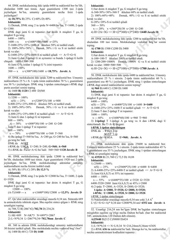 _ 18. molekulasida 100 ta timinli nukleotid bo‘lib, bu umumiy nukleotidlarning 10% ini tashkil etadi. ushbu dnk molekulasidagi guaninli nukleotidlar sonini aniqlang. a) 400 b) 200 c) 1000 d) 1500 ishlanishi: 1) har doim a miqdori t ga, g miqdori s ga teng. a-100-10%=10%-100-t ikkalasi 20% ni tashkil etadi. 2) 100%-20%=80% demak, 80% i g va s ni tashkil etishi kerak va ular g-40%=40%-s ni tashkil qiladi. 3) (a)100---10% x --- 40% x=(100*40)/10 x=400n bu g-s javob:a ___________________________ 19. nuklein kislota molekulasi nukleotidlari o‘zaro fosfodiefir bog‘i orqali birikadi. tarkibida 52 ta aminokislota bo‘lgan oqsil haqida axborot saqlovchi dnk qo‘sh zanjirida nechta fosfodiefir bog‘i bor? a) 312 b) 310 c) 156 d) 155 ishlanishi: 1 ak=3 n -ya’ni 1 ta aminokislotani 3ta nukleotid kodlaydi 1) 52 ak=156 n - bu dnk ning bir zanjiridan axborot olgan i- rnk dagi nukleotidlar 2) 1-zanjirda – 156 n 156-1=155 fosfodiefir bog’ 2-zanjirda – 156 …