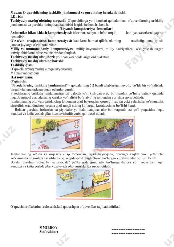 torda to‟rt kishidan ortiq bo‟lmasdan yo‟lning qatnov qismida faqat transport vositalarining harakat yo‟nalishi bo‟ylab o‟ng tomondan yurishga ruxsat etiladi. jamlanmaning oldi vaorqasida chap tomondan qizil bayroqcha, qorong‟i vaqtda yoki yetarlicha ko‟rinmaslik sharoitida esaoldindaoq, orqada qizil rangli chiroq ko‟targan kuzatuvchilar bo‟lishi kerak. bolalar guruhini trotuarlar va piyodalar yo‟lkalaridangina, ular bo‟lmaganda esa yo‟l yoqasidan faqat kunduzi va katta yoshdagilar kuzatuvidaolib yurishga ruxsat etiladi. jamlanmaning oldida va orqasida chap tomondan qizil bayroqcha, qorong‟i vaqtda yoki yetarlicha ko‟rinmaslik sharoitida esa oldinda oq, orqada qizil rangli chiroq ko‟targan kuzatuvchilar bo‟lishi kerak. bolalar guruhini trotuarlar va piyodalar yo‟lkalaridangina, ular bo‟lmaganda esa yo‟l yoqasidan faqat kunduzi va katta yoshdagilar kuzatuvida olib yurishlariga ruxsat etiladi. o`quvchilar fikrlarini xulosalab,faol qatnashgan o`quvchilar rag`batlantiriladi. mmibdo`: ___________________ sinf rahbar: ___________________ mavzu: etiket qoidalari. i.kirish: tarbiyaviy mashg`ulotning maqsadi: o‟quvchilar qalbi va ongiga odob-axloq qoidalariga qat‟iy rioya etish tuyg‟ularini singdirish, ularni zo„ravonlik, hayosizlik va shafqatsizlikni tashviq qilishga qaratilgan har qanday xatti-harakatlardan himoya qilish, o‟quvchilarda …