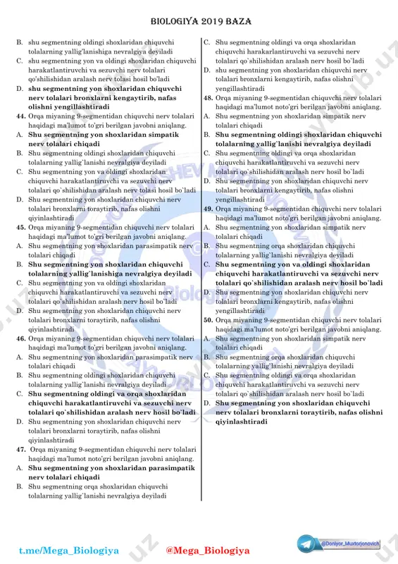 ar to’gri berilgan qatorni aniqlang. 1.gelekonius 2.kayra 3.gornostay 4.yenot 5.g’oza tunlami 6.lama vikunya 7.ko’lbuqa 8. arxar biologiya 2019 baza t.me/mega_biologiya @mega_biologiya a. a-1,2,3,7; b-4,5,6,8 b. a-3,5,7,8; b-1,2,4,6 c. a-1,2,5,7; b-3,4,6,8 d. a-3,4,5,8; b-1,2,6,7 22. gulqo’rg’oni oddiy kosachasimon (a) va oddiy tojsimon (b) bo’lgan o’simliklar to’gri berilgan javobni aniqlang a. a-rezavor ismaloq, cherkez, oddiy lavlagi; b- boychechak, olg’i, jumagul b. a-greyg lolasi, anzur piyoz, shirash; b- turkiston ismalog’i, saksovul,izen c. a-boychechak, qoqio’t, yalpiz; b-izen, teresken saksovul d. a-donasho’r, oq sho’ra, olg’i; b-xolmon, shirach, qo’ng’irbosh 23. har qanday dezoksiriboza saqlovchi polinukleotid zanjiridagi nukleotidlar sonini to’gri ifodalovchi formulani aniqlang. a. a+g/t+s=1 b. a+t/g+s=1 c. a+s/t+g=2 d. a+t/g+s=2 24. lordoz (a) va kifoz (b) umurtqa pog’onasining qaysi bo’limlarida hosil bo’ladi? a. a-ko’krak; b-bel b. a-bo’yin; b-bel c. a-bel; b-dumg’aza d. a-dumg’aza; b-bo’yin 25. hujayrada xromatida va xromosomalar 2:1 nisbatda bo’ladigan davrlar to’gri berilgan javobni aniqlang. 1) mitozning anafazasi; 2) interfazaning sintez davri; 3) anafaza …