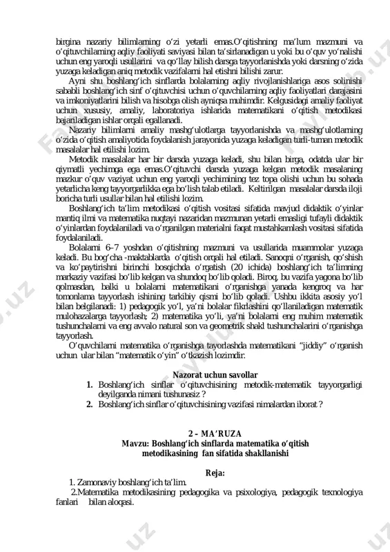 a keladi. bu bog‘cha -maktablarda o’qitish orqali hal etiladi. sanoqni o‘rganish, qo‘shish va ko‘paytirishni birinchi bosqichda o‘rgatish (20 ichida) boshlang‘ich ta’limning markaziy vazifasi bo‘lib kelgan va shundoq bo‘lib qoladi. biroq, bu vazifa yagona bo‘lib qolmasdan, balki u bolalarni matematikani o‘rganishga yanada kengroq va har tomonlama tayyorlash ishining tarkibiy qismi bo‘lib qoladi. ushbu ikkita asosiy yo‘l bilan belgilanadi: 1) pedagogik yo‘l, ya’ni bolalar fikrlashini qo‘llaniladigan matematik mulohazalarga tayyorlash; 2) matematika yo‘li, ya’ni bolalarni eng muhim matematik tushunchalarni va eng avvalo natural son va geometrik shakl tushunchalarini o‘rganishga tayyorlash. o’quvchilarni matematika o‘rganishga tayorlashda matematikani “jiddiy” o‘rganish uchun ular bilan “matematik o‘yin” o‘tkazish lozimdir. nazorat uchun savollar 1. boshlang‘ich sinflar o’qituvchisining metodik-matematik tayyorgarligi deyilganda nimani tushunasiz ? 2. boshlang‘ich sinflar o’qituvchisining vazifasi nimalardan iborat ? 2 – ma’ruza mavzu: boshlang‘ich sinflarda matematika o’qitish metodikasining fan sifatida shakllanishi reja: 1. zamonaviy boshlang‘ich ta’lim. 2.matematika metodikasining pedagogika va psixologiya, pedagogik texnologiya fanlari bilan aloqasi. foydalanilgan …