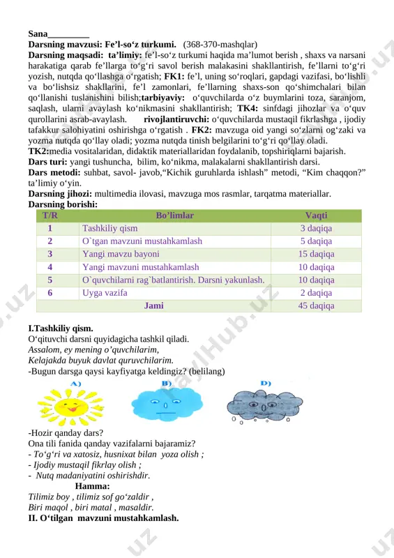 baholash o‘quvchilarning bilimlari izohlab baholanadi. dars yakunlanadi,xulosa qilinadi. vi.uyga vazifa.. 366-mashq o`ibdo`:____________________________________________ sana_________ darsning mavzusi: fe’l-so‘z turkumi. (368-370-mashqlar) darsning maqsadi: ta’limiy: fe’l-so‘z turkumi haqida ma’lumot berish , shaxs va narsani harakatiga qarab fe’llarga to‘g‘ri savol berish malakasini shakllantirish, fe’llarni to‘g‘ri yozish, nutqda qo‘llashga o‘rgatish; fk1: fe’l, uning so‘roqlari, gapdagi vazifasi, bo‘lishli va bo‘lishsiz shakllarini, fe’l zamonlari, fe’llarning shaxs-son qo‘shimchalari bilan qo‘llanishi tuslanishini bilish;tarbiyaviy: o‘quvchilarda o‘z buymlarini toza, saranjom, saqlash, ularni avaylash ko‘nikmasini shakllantirish; tk4: sinfdagi jihozlar va o‘quv qurollarini asrab-avaylash. rivojlantiruvchi: o‘quvchilarda mustaqil fikrlashga , ijodiy tafakkur salohiyatini oshirishga o‘rgatish . fk2: mavzuga oid yangi so‘zlarni og‘zaki va yozma nutqda qo‘llay oladi; yozma nutqda tinish belgilarini to‘g‘ri qo‘llay oladi. tk2:media vositalaridan, didaktik materiallaridan foydalanib, topshiriqlarni bajarish. dars turi: yangi tushuncha, bilim, ko‘nikma, malakalarni shakllantirish darsi. dars metodi: suhbat, savol- javob,“kichik guruhlarda ishlash” metodi, “kim chaqqon?” ta’limiy o‘yin. darsning jihozi: multimedia ilovasi, mavzuga mos rasmlar, tarqatma materiallar. darsning borishi: t/r bo’limlar …