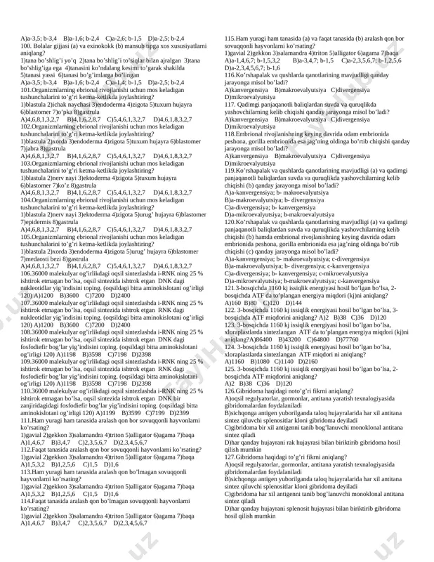 higiga ega 4)tanasi kutikula bilan qoplangan 5)umurtqali organizmlarda parazitlik qiladi 6)metamarfoz bilan rivojlanadi 7)urg’ochisining jinsiy sistemasi ikkita tuxumdondan iborat a)2,4 b)3,5 c)3,4 d)1,3 29.askaridani qoramol tasmasimoniga o’xshash jihatlarini aniqlang? 1)nerv sistemasiga ega 2)hazm qilish sistemasiga ega 3)qizilo’ngach va anal teshigiga ega 4)tanasi kutikula bilan qoplangan 5)umurtqali organizmlarda parazitlik qiladi 6)metamarfoz bilan rivojlanadi 7)urg’ochisining jinsiy sistemasi ikkita tuxumdondan iborat a)2,4 b)4,5 c)3,4 d)1,3 30.askaridani jigar qurtiga o’xshashlik (a) va farqli (b) jihatlarini aniqlang? 1)nerv sistemasiga ega 2)hazm qilish sistemasiga ega 3)qizilo’ngach va anal teshigiga ega 4)tanasi kutikula bilan qoplangan 5)umurtqali organizmlarda parazitlik qiladi 6)metamarfoz bilan rivojlanadi 7)urg’ochisining jinsiy sistemasi ikkita tuxumdondan iborat a)a-2,4; b-1,3 b)a-3,5; b-2,5 c)a-3,4; b-3,6 d)a-1,6; b-3,4 31.turnaning embrional rivojlanish davriga xos ma’lumotlarni aniqlang? 1)urug’lanish ichki 2)gastruliyatsiya blastulaning qat-qat joylashuvi hisobiga bo’ladi 3)2 marta ekvatoriyal bo’linishdan so’ng 32 ta blastamer hosil bo’ladi 4)embrionning jinsi tuxum hujayra tarkibidagi xromasomalarga bog’liq 5)3 marta meridianal bo’linishdan so’ng 8 ta hujayra hosil …