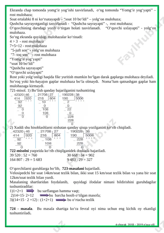 ir yog‘yapti” – rost mulohaza; soat ertalabki 8 ni ko‘rsatayapdi – “soat 10 bo‘ldi” – yolg‘on mulohaza; qushcha sayrayotganligi tasvirlanadi - “qushcha sayrayapti” -, rost mulohaza; o‘quvchining darsdagi yozib o‘tirgan holati tasvirlanadi. “o‘quvchi uxlayapti” - yolg‘on mulohaza. so‘ng ekranda quyidagi mulohazalar ko‘rinadi: 4 > 3 - rost mulohaza 7+5=12 - rost mulohaza "5-juft son" - yolg‘on mulohaza "7- toq son" - rost mulohaza “yomg‘ir yog‘yapti” “soat 10 bo‘ldi” “qushcha sayrayapti” “o‘quvchi uxlayapti” rost yoki yolg‘onligi haqida fikr yuritish mumkin bo‘lgan darak gaplarga mulohaza deyiladi. so‘roq yoki his-hayajon gaplar mulohaza bo‘la olmaydi. noma’lum qatnashgan gaplar ham mulohazaga kirmaydi. 721-misol. 1) bo‘lish qanday bajarilganini tushuntiring [image: ] 2) xuddi shu hisoblashlarni nisbatan qanday qisqa yozilganini ko‘rib chiqiladi. [image: ] 722-misolni yuqorida ko‘rib chiqilganidek doskada bajariladi. 39 520 : 52 = 760 30 668 : 34 = 902 164 807 : 29 = 5 683 9 483 : 29 = 327 o‘quvchilarni guruhlarga …