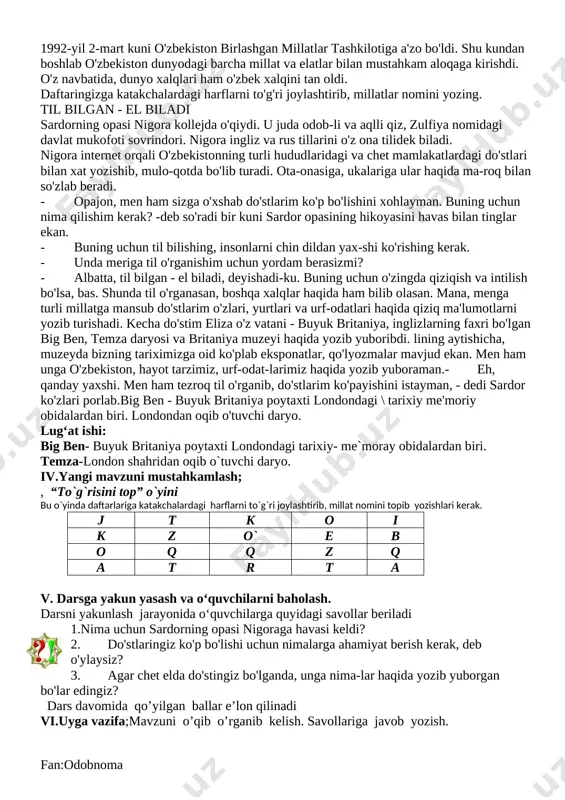 i. [image: image93.jpg]bu o`yinda tinchlik haqidagi maqollarni mazmunan mosini tanlab, davom ettirib, daftarlariga yozadilar v. darsga yakun yasash va o‘quvchilarni baholash. [image: image94.jpg]darsni yakunlash jarayonida o‘quvchilarga quyidagi savollar beriladi 1.ota-onangiz bilan vatanparvarlik mavzusida suh-bat quring. suhbat asosida o'zingizga yoqqan ibratli hikoya, voqea yoki rivoyatni daftaringizga yozing. 2.buyuk vatanparvar hikoyasidan olgan taassurot-laringiz bilan o'rtoqlashing. sizningcha, najmiddin kubro nima uchun shogirdlari bilan ketmadi? 3.tinchlik mavzusidagi she'rlardan yod olganmisiz? aytib bering. dars davomida qo’yilgan ballar e’lon qilinadi vi.uyga vazifa;mavzuni o’qib o’rganib kelish. savollariga javob yozish. fan:odobnoma sana:_19.09.2018___________________ mavzu:. o‘zbekiston – ko‘p millatli mamlakat darsning maqsadi; ta'limiy; dts ta’lablari asosida dars o’tish. yurtimizdagi barcha millat vakillari teng huquqli ekani haqida tushuncha berish. “yaxshi so’z bilan ilon inidan chiqar, yomon so’z bilan pichoq qinidan” maqolini tushuntirish.tk1: nutq va muomala madaniyatiga rioya qilish;fk1: o‘zbekistonda yashayotgan millatlar va elatlar haqida ma’lumot ber oldi tarbiyaviy; odob-inson ko’rki va ma’naviy boyligi ekanligini va mutafakkir ma’rifatparvarlar asarlaridagi hikmat, rivoyat va …