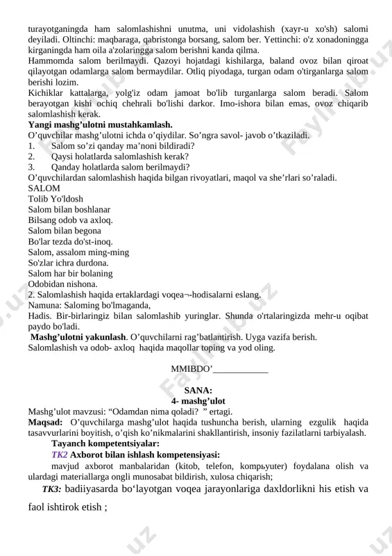 mashg’ulotda qatnashmoqda. uy vazifasini so`rash: o`qituvchi o`quvchilar bilan turli mashg’ulotlarda savol-javob o`tkazadi . savol- javob tugagach, uy vazifasi so’rab, baholanadi. o’quvchilar “ dehqon “ she’rini yoddan aytishadi. salomlashish haqida suhbat o’tkaziladi. o’tgan mashg’ulotni mustahkamlash. savol- javob orqali mashg’ulotni mustahkamlayman: 1) til nima? 2) til odobi haqida nimani bilib oldingiz? 3) o’zbekistonda “ davlat tili to’g’risidagi qonun” qachon qabul qilindi? yangi mashg’ulot bayoni. o’qituvchi bolalar yordamida yaxshilikning turli ko’rinishlarini xattaxtaga yozadilar va ularga izoh beradi. salomlashish odobi husayn voiz koshifiy salom — salomatlik ma'nosini ifodalaydi. agar sendan necha mavridda salomlashish kerak, deb so'rasalar, yetti holatda, deb javob bergin. avvalo: yor-u do'stlarni, aka-ukalarni ko'rganda salomlashish kerak. ikkinchi: jamoat joylariga borganingda salom berishing lozim. uchinchi: biror xonadonga borsang, u yerga salom berib kirgin. to'rtinchi: bir yerda jam bo'lib o'tirgan kishilar davrasiga kirsang, salomlashgin. kishilar huzuridan turayotganingda ham salomlashishni unutma, uni vidolashish (xayr-u xo'sh) salomi deyiladi. oltinchi: maqbaraga, qabristonga borsang, salom ber. yettinchi: o'z …