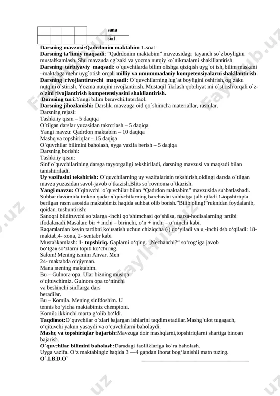 agi tayanch so`z boyligini mustahkamlash. shu mavzuda og`zaki va yozma nutqiy ko`nikmalarni shakillantirish. darsning tarbiyaviy maqsadi: o`quvchilarda bilim olishga qiziqish uyg`ot ish, bilim maskani –maktabga mehr uyg`otish orqali milliy va umummadaniy kompetensiyalarni shakllantirish. darsning rivojlantiruvchi maqsadi: o`quvchilarning lug`at boyligini oshirish, og`zaku nutqini o`stirish. yozma nutqini rivojlantirish. mustaqil fikrlash qobiliyat ini o`stirish orqali o`z-o`zini rivojlantirish kompetensiyasini shakllantirish. darsning turi:yangi bilim beruvchi.interfaol. darsning jihozlanishi: darslik, mavzuga oid qo`shimcha materiallar, rasmlar. darsning rejasi: tashkiliy qism – 5 daqiqa o`tilgan darslar yuzasidan takrorlash – 5 daqiqa yangi mavzu: qadrdon maktabim – 10 daqiqa mashq va topshiriqlar – 15 daqiqa o`quvchilar bilimini baholash, uyga vazifa berish – 5 daqiqa darsning borishi: tashkiliy qism: sinf o`quvchilarining darsga tayyorgaligi tekshiriladi, darsning mavzusi va maqsadi bilan tanishtiriladi. uy vazifasini tekshirish: o`quvchilarning uy vazifalarinin tekshirish,oldingi darsda o`tilgan mavzu yuzasidan savol-javob o`tkazish.blits so`rovnoma o`tkazish. yangi mavzu: o`qituvchi o`quvchilar bilan “qadrdon maktabim” mavzusida suhbatlashadi. suhbat davomida imkon qadar o`quvchilarning barchasini suhbatga …