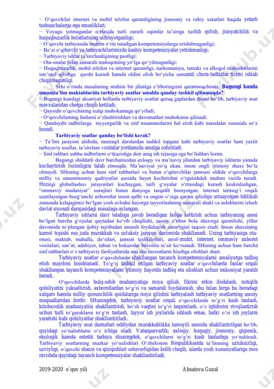 lliy qonunchilik qoidalariga rioya qilishni tarbiyalash tarbiyaviy soatlarning asosiy maqsadlaridan birdir. shuningdek, tarbiyaviy soatlar orqali o‘quvchilarda to‘g‘ri kasb tanlash, kitobxonlik madaniyatini shakllantirish, bo‘sh vaqtini to‘g‘ri taqsimlash, o‘z iqtidorini rivojlantirish uchun turli to‘garaklarni to‘g‘ri tanlash, tayyor ish joylarida ishlash emas, balki o‘zi ish joylarni yaratishi kabi qobiliyatlar shakllantiriladi. tarbiyaviy soat dasturlari oddiydan murakkablikka tamoyili asosida shakllantirilgan bo‘lib, quyidagi yo‘nalishlarni o‘z ichiga oladi. vatanparvarlik; axloqiy, huquqiy, jismoniy, gigienik, ekologik hamda estetik tarbiya shuningdek, o‘quvchilarni to‘g‘ri kasb tanlashga yo‘naltiradi. tarbiyaviy soatlarning mazkur yo‘nalishlari o‘zbekiston respublikasida ta’limning uzluksizligi, uzviyligi, o‘quvchi shaxsi va qiziqishlari ustuvorligidan kelib chiqib, ularda yosh xususiyatlariga mos ravishda quyidagi tayanch kompetensiyalar shakllantiriladi. 2019-2020 o`quv yili absatova guzal kommunikativ kompetensiya — ijtimoiy vaziyatlarda ona tilida hamda birorta xorijiy tilda o‘zaro muloqotga kirisha olishni, muloqotda muomala madaniyatiga amal qilishni, ijtimoiy moslashuvchanlikni, hamkorlikda jamoada samarali ishlay olish layoqatlarini shakllantirishni nazarda tutadi. axborotlar bilan ishlash kompetensiyasi — media manbalardan zarur ma’lumotlarni izlab topa olishni, saralashni, …