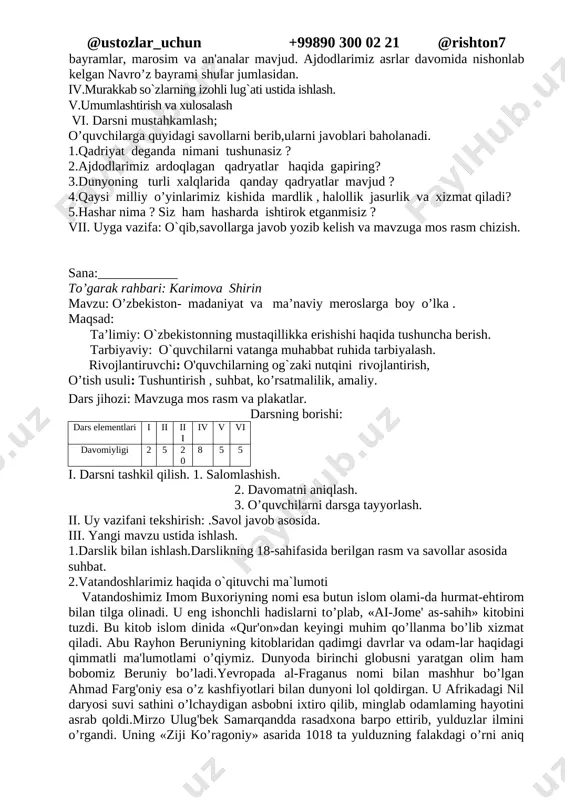 shqacha qilib aytganda, qadriyat ming yillar davomida insonlar tomonidan ardoqlanib, ajdodlardan avlodlarga o’tib, sayqallanib kelinayotgan moddiy va ma'naviy boyliklar, an'ana va urf-odatlar, fazilatlardir. yunonlar uchun. olimpiya,o’yinlari, braziliyaliklar uchun kamaval, hindlar uchun bahoriy ranglar — xoli bayrami, «mahobhorat», «ramayana» dostonlari, yaponlar uchun yapon olchasi — sakuraning gullashi bilan bog'liq milliy marosim ana shunday qadriyatlardandir. bizning ota-bobolarimiz ota-onaga hurmat, vatanparvarlik, tinchlik, ozodlik, ma'rifat, mehr-oqibat, saxovat, mehmondo’stlik kabi qadriyatlami ayniqsa e'zozlaganlar. bizda jahonning boshqa xalqlariga o’xshamaydigan urf-odatlar, bayramlar, marosim va an'analar mavjud. ajdodlarimiz asrlar davomida nishonlab kelgan navro’z bayrami shular jumlasidan. iv.murakkab so`zlarning izohli lug`ati ustida ishlash. v.umumlashtirish va xulosalash vi. darsni mustahkamlash; o’quvchilarga quyidagi savollarni berib,ularni javoblari baholanadi. 1.qadriyat deganda nimani tushunasiz ? 2.ajdodlarimiz ardoqlagan qadryatlar haqida gapiring? 3.dunyoning turli xalqlarida qanday qadryatlar mavjud ? 4.qaysi milliy o’yinlarimiz kishida mardlik , halollik jasurlik va xizmat qiladi? 5.hashar nima ? siz ham hasharda ishtirok etganmisiz ? vii. uyga vazifa: o`qib,savollarga javob yozib kelish …