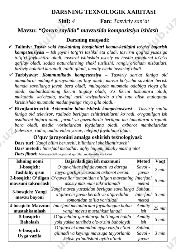 a oladi, tasvirni ishlashda asosiy va hosila ranglarni to‘g‘ri qo‘llay oladi, sodda naturalarning shakl tuzilishi, rangi, o‘lcham nisbatlari, fazoviy holatini kuzatadi, tahlil qiladi, amaliy ishda tasvirlay oladi. · tarbiyaviy: kommunikativ kompetensiya – tasviriy san’at faniga oid atamalarni muloqot jarayonida qo‘llay oladi; mavzu bo‘yicha savollar berish hamda savollarga javob bera oladi; muloqotda muomala odobiga rioya qila oladi, suhbatdoshining fikrini tinglay oladi, o‘z fikrini tushuntira oladi, maktabda, ko‘chada, uydagi turli vaziyatlarda o‘zini tuta olish muloqotga kirishishda muomala madaniyatiga rioya qila oladi. · rivojlantiruvchi: axborotlar bilan ishlash kompetensiyasi – tasviriy san’at faniga oid televizor, radioda berilgan eshittirishlarni ko‘radi, o‘rganilgan ish usullarini bajara oladi, jurnal va gazetalarda berilgan ma’lumotlarni o‘rganib bora oladi, media vositalardan foydalana oladi, axborot manbalaridan (televizor, radio, audio-video yozuv, telefon) foydalana oladi. o’quv jarayonini amalga oshirish texnologiyasi: dars turi: yangi bilim beruvchi, bilimlarni shakllantiruvchi dars metodi: interfaol metodlar: aqliy hujum, amaliy mashg’ulot dars jihozi: mavzuga oid ko’rgazmali qurollar, multimedia vositalari ishning …