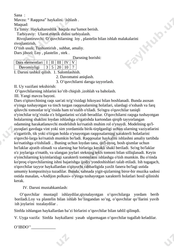 arton qogozdan kesib olingan bezak elementlari asosida applikatsiya usulida naqsh tuzib ko'rsatiladi.bunda o’quvchilar 3-4 elementdan foydalanishlari kerak bo’ladi.kvadrat va to’g’ri to’rtburchak shaklidagi naqshlar bosqichlar bo’yicha amalgam oshiriladi.naqsh uchun tanlangan rang 3-4tadan oshmasligi kerak. iv. darsni mustahkamlash: o’quvchilar mustaqil ishlaydilar,qiynalayotgan o’quvchilarga yordam berib boriladi.naqsh ishlab bo’lingandan so’ng, bo’yash haqida ko’rsatma beriladi va o’quvchilar bo’yashga kirishadilar. sinfda ishlangan rasmlardan ba’zi birlarini o’quvchilar bilan tahlil qilinadi. v. uyga vazifa: to’g’ri to’rtburchak shaklidagi sxema va elementlar asosida naqsh ishlashni tugatish. o’ibdo’’____________ sana : mavzu: “ raqqosa” haykalini ishlash . maqsad: ta’limiy: haykaltaroshlik haqida ma’lumot berish. tarbiyaviy: ularni estetik didini tarbiyalash. rivojlantiruvchi: o’quvchilarning loy , plastelin bilan ishlah malakalarini rivojlantirish. o’tish usuli: tushuntirish , suhbat, amaliy. dars jihozi: loy , plastelin , stek . darsning borishi: dars elementlari i ii iii iv v davomiyligi 3 5 20 10 7 i. darsni tashkil qilish. 1. salomlashish. 2. davomatni aniqlash. 3. o’quvchilarni darsga tayyorlash. ii. uy vazifani …