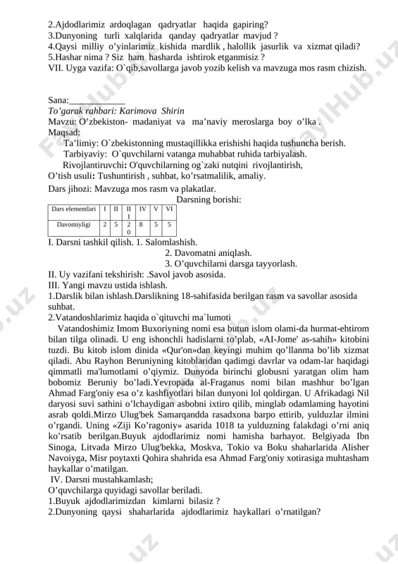 tomonidan ardoqlanib, ajdodlardan avlodlarga o’tib, sayqallanib kelinayotgan moddiy va ma'naviy boyliklar, an'ana va urf-odatlar, fazilatlardir. yunonlar uchun. olimpiya,o’yinlari, braziliyaliklar uchun kamaval, hindlar uchun bahoriy ranglar — xoli bayrami, «mahobhorat», «ramayana» dostonlari, yaponlar uchun yapon olchasi — sakuraning gullashi bilan bog'liq milliy marosim ana shunday qadriyatlardandir. bizning ota-bobolarimiz ota-onaga hurmat, vatanparvarlik, tinchlik, ozodlik, ma'rifat, mehr-oqibat, saxovat, mehmondo’stlik kabi qadriyatlami ayniqsa e'zozlaganlar. bizda jahonning boshqa xalqlariga o’xshamaydigan urf-odatlar, bayramlar, marosim va an'analar mavjud. ajdodlarimiz asrlar davomida nishonlab kelgan navro’z bayrami shular jumlasidan. iv.murakkab so`zlarning izohli lug`ati ustida ishlash. v.umumlashtirish va xulosalash vi. darsni mustahkamlash; o’quvchilarga quyidagi savollarni berib,ularni javoblari baholanadi. 1.qadriyat deganda nimani tushunasiz ? 2.ajdodlarimiz ardoqlagan qadryatlar haqida gapiring? 3.dunyoning turli xalqlarida qanday qadryatlar mavjud ? 4.qaysi milliy o’yinlarimiz kishida mardlik , halollik jasurlik va xizmat qiladi? 5.hashar nima ? siz ham hasharda ishtirok etganmisiz ? vii. uyga vazifa: o`qib,savollarga javob yozib kelish va mavzuga mos rasm chizish. sana:____________ to’garak rahbari: …