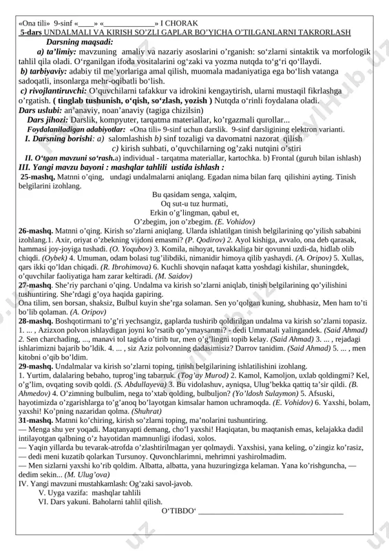 zu: 3-dars gap bo’laklari bo’yicha o’tilganlarni takrorlash darsning maqsadi: a) ta’limiy: mavzuning amaliy va nazariy asoslarini o’rganish: so‘zlarni sintaktik va morfologik tahlil qila oladi. o‘rganilgan ifoda vositalarini og‘zaki va yozma nutqda to‘g‘ri qo‘llaydi. b) tarbiyaviy: adabiy til me’yorlariga amal qilish, muomala madaniyatiga ega bo‘lish vatanga sadoqatli, insonlarga mehr-oqibatli bo‘lish. c) rivojlantiruvchi: o’quvchilarni tafakkur va idrokini kengaytirish, ularni mustaqil fikrlashga o’rgatish. ( tinglab tushunish, o‘qish, so‘zlash, yozish ) nutqda o‘rinli foydalana oladi. dars uslubi: an’anaviy, noan’anaviy (tagiga chizilsin) dars jihozi: darslik, kompyuter, tarqatma materiallar, ko’rgazmali qurollar... foydalaniladigan adabiyotlar: «ona tili» 9-sinf uchun darslik. 9-sinf darsligining elektron varianti. i. darsning borishi: a) salomlashish b) sinf tozaligi va davomatni nazorat qilish c) kirish suhbati, o’quvchilarning og’zaki nutqini o’stiri ii. o‘tgan mavzuni so‘rash.a) individual - tarqatma materiallar, kartochka. b) frontal (guruh bilan ishlash) iii. yangi mavzu bayoni : mashqlar tahlili ustida ishlash : 11-mashq. matnni o’qing, kesimlarni aniqlab, kesimlik shakllarini izohlang. amir sog’ayib, o’z …