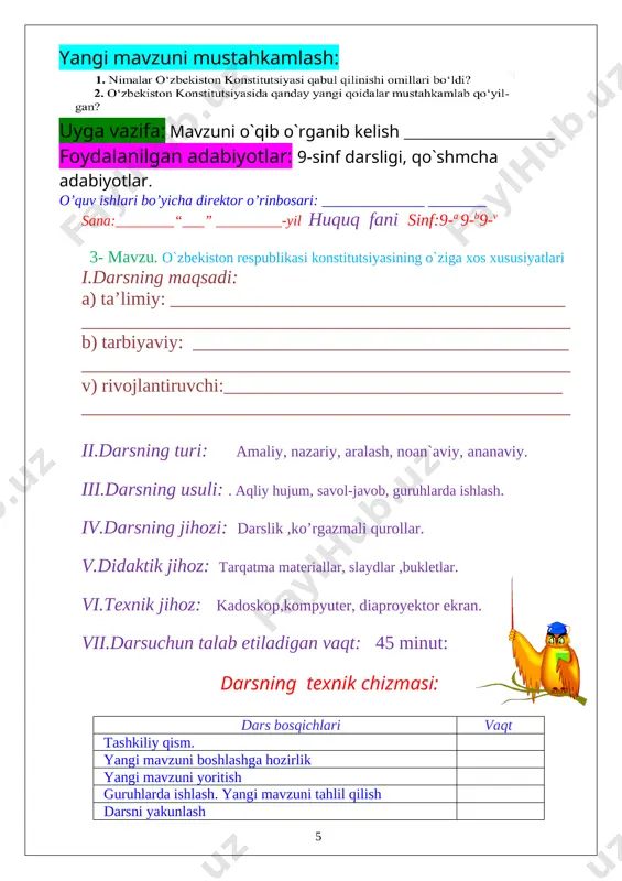: mavzuni o`qib o`rganib kelish __________________ foydalanilgan adabiyotlar: 9-sinf darsligi, qo`shmcha adabiyotlar. o’quv ishlari bo’yicha direktor o’rinbosari: ______________ ________ sana:________“___” _________-yil huquq fani sinf:9-a 9-b9-v 6- mavzu. o`rganilgan darslarni takrorlash. konstitutsiya davlatning asosiy qonuni. i.darsning maqsadi: a) ta’limiy: __________________________________________ ____________________________________________________ b) tarbiyaviy: ________________________________________ ____________________________________________________ v) rivojlantiruvchi:____________________________________ ____________________________________________________ ii.darsning turi: amaliy, nazariy, aralash, noan`aviy, ananaviy. iii.darsning usuli: . aqliy hujum, savol-javob, guruhlarda ishlash. iv.darsning jihozi: darslik ,ko’rgazmali qurollar. v.didaktik jihoz: tarqatma materiallar, slaydlar ,bukletlar. [image: image21.png] vi.texnik jihoz: kadoskop,kompyuter, diaproyektor ekran. vii.darsuchun talab etiladigan vaqt: 45 minut: darsning texnik chizmasi: dars bosqichlari vaqt tashkiliy qism. yangi mavzuni boshlashga hozirlik yangi mavzuni yoritish guruhlarda ishlash. yangi mavzuni tahlil qilish darsni yakunlash uyga beriladigan topshiriqlar viii.darsning borishi (reja): 1.tashkiliy qism: a)salomlashish, b)tozalikni aniqlash, d)davomatni aniqlash c) darsga tayyorgarlik ko`rish va dars rejasi 2. uyga vazifani so`rab baholash: a) og`zaki so`rov b) daftarni tekshirish v) tarqatma materiallar orqali g) misollar yechish e) amaliy. ix.yangi …