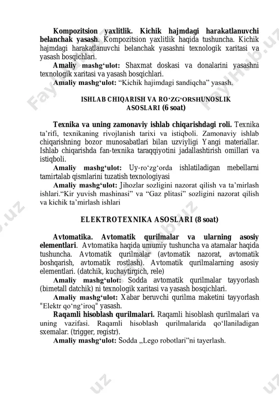 lari. avtomatika haqida umumiy tushuncha va atamalar haqida tushuncha. avtomatik qurilmalar (avtomatik nazorat, avtomatik boshqarish, avtomatik rostlash). avtomatik qurilmalarning asosiy elementlari. (datchik, kuchaytirgich, rele) amaliy mashg‘ulot: sodda avtomatik qurilmalar tayyorlash (bimetall datchik) ni texnologik xaritasi va yasash bosqichlari. amaliy mashg‘ulot: xabar beruvchi qurilma maketini tayyorlash "elektr qo‘ng‘iroq" yasash. raqamli hisoblash qurilmalari. raqamli hisoblash qurilmalari va uning vazifasi. raqamli hisoblash qurilmalarida qo‘llaniladigan sxemalar. (trigger, registr). amaliy mashg‘ulot: sodda ,,lego robotlari”ni tayerlash. kasb tanlashga yo‘llash (6 soat) kasb tanlashga yo‘llash texnologiyasi. “professiogramma”, “psixogramma”, “kasb tanlash varaqasi” va boshqalar. amaliy mashg‘ulot: “professiogramma” va “kasb tanlash varaqasi”ni to‘ldirish ishlari. kasbga doir shaxsiy reja tuzish. kasbiy qiziqish va moyilliklarni aniqlash bo‘yicha amaliy mashqlar bajarish tanlangan kasb-hunarga doir ma’lumotlar to‘plash va tahlil qilish. tanlangan kasb-hunarga doir ma’lumotlar to‘plash va tahlil qilish. men tanlagan kasbni egallashda kelgusidagi rejalarim” (farovon hayot yo‘lida) mavzusida ijodiy ish taqdimoti. amaliy mashg‘ulot: “men tanlagan kasb” ijodiy loyihasini tayyorlash. ijodiy loyiha tayyorlash texnologiyasi …