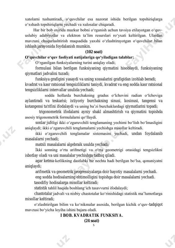 di. shuningdek, dasturga har bir nazorat ishidan keyin xatolar ustida ishlash soatlari ham kiritildi. o‘qituvchi xatolar ustida ishlash darsida nazorat ishi natijalariga ko‘ra o‘quvchilarda aniqlangan bo‘shliqlarni bartaraf etish maqsadida 5 xatolarni tushuntiradi, o‘quvchilar esa nazorat ishida berilgan topshiriqlarga o‘xshash topshiriqlarni yechadi va xulosalar chiqaradi. har bir bob oxirida mazkur bobni o‘rganish uchun tavsiya etilayotgan o‘quv- uslubiy adabiyotlar va elektron ta’lim resurslari ro‘yxati keltirilgan. ulardan mavzuni chuqurlashtirish maqsadida yaxshi o‘zlashtirayotgan o‘quvchilar bilan ishlash jarayonida foydalanish mumkin. (102 soat) o‘quvchilar o‘quv faoliyati natijalariga qo‘yiladigan talablar: o‘rganilgan funksiyalarning turini aniqlay oladi; formulasi bilan berilgan funksiyaning qiymatini hisoblaydi, funksiyaning qiymatlari jadvalini tuzadi; funksiya grafigini yasaydi va uning xossalarini grafigidan izohlab beradi; kvadrat va kasr ratsional tengsizliklarni taniydi, kvadrat va eng sodda kasr ratsional tengsizliklarni intervallar usulida yechadi; sodda hollarda burchakning gradus o‘lchovini radian o‘lchoviga aylantiradi va teskarisi; ixtiyoriy burchakning sinusi, kosinusi, tangensi va kotangensi ta'rifini ifodalaydi va uning ba’zi burchaklardagi qiymatlarini topadi; trigonometrik ifodalarni …