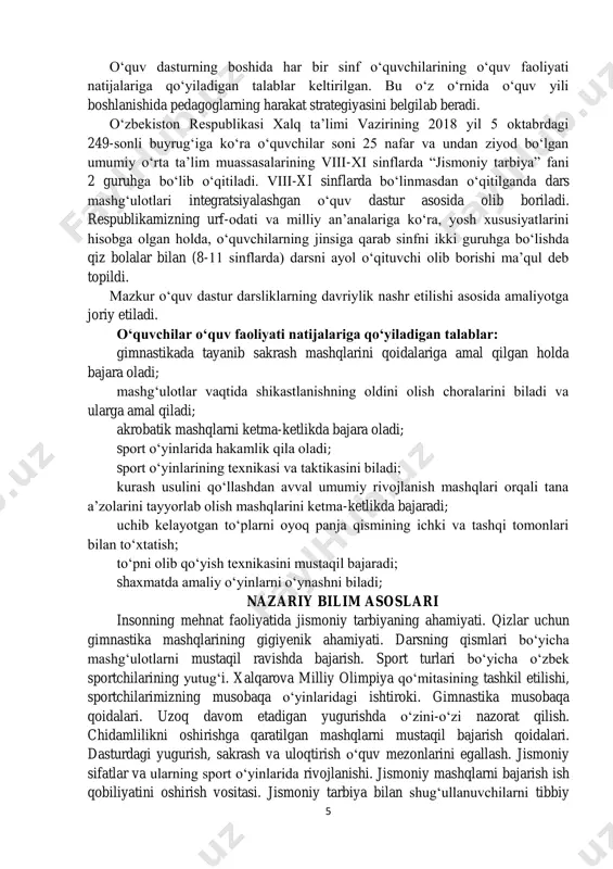 ng o‘quv faoliyati natijalariga qo‘yiladigan talablar keltirilgan. bu o‘z o‘rnida o‘quv yili boshlanishida pedagoglarning harakat strategiyasini belgilab beradi. o‘zbekiston respublikasi xalq ta’limi vazirining 2018 yil 5 oktabrdagi 249-sonli buyrug‘iga ko‘ra o‘quvchilar soni 25 nafar va undan ziyod bo‘lgan umumiy o‘rta ta’lim muassasalarining viii-xi sinflarda “jismoniy tarbiya” fani 2 guruhga bo‘lib o‘qitiladi. viii-xi sinflarda bo‘linmasdan o‘qitilganda dars mashg‘ulotlari integratsiyalashgan o‘quv dastur asosida olib boriladi. respublikamizning urf-odati va milliy an’analariga ko‘ra, yosh xususiyatlarini hisobga olgan holda, o‘quvchilarning jinsiga qarab sinfni ikki guruhga bo‘lishda qiz bolalar bilan (8-11 sinflarda) darsni ayol o‘qituvchi olib borishi ma’qul deb topildi. mazkur o‘quv dastur darsliklarning davriylik nashr etilishi asosida amaliyotga joriy etiladi. o‘quvchilar o‘quv faoliyati natijalariga qo‘yiladigan talablar: gimnastikada tayanib sakrash mashqlarini qoidalariga amal qilgan holda bajara oladi; mashg‘ulotlar vaqtida shikastlanishning oldini olish choralarini biladi va ularga amal qiladi; akrobatik mashqlarni ketma-ketlikda bajara oladi; sport o‘yinlarida hakamlik qila oladi; sport o‘yinlarining texnikasi va taktikasini biladi; kurash usulini …