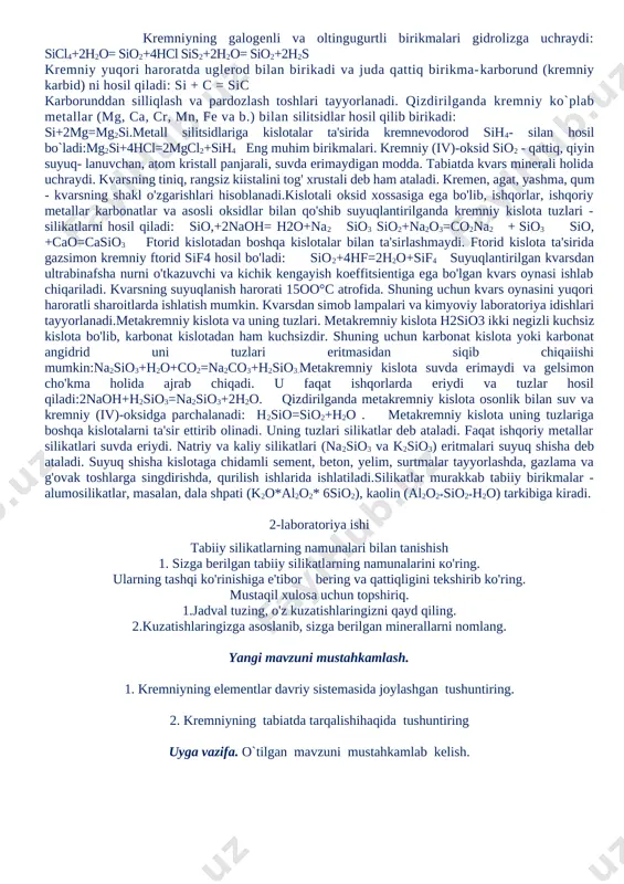hlab chiqariladi. kvarsning suyuqlanish harorati 15oo°c atrofida. shuning uchun kvars oynasini yuqori haroratli sharoitlarda ishlatish mumkin. kvarsdan simob lampalari va kimyoviy laboratoriya idishlari tayyorlanadi.metakremniy kislota va uning tuzlari. metakremniy kislota h2sio3 ikki negizli kuchsiz kislota bo'lib, karbonat kislotadan ham kuchsizdir. shuning uchun karbonat kislota yoki karbonat angidrid uni tuzlari eritmasidan siqib chiqaiishi mumkin:na2sio3+h2o+co2=na2co3+h2sio3.metakremniy kislota suvda erimaydi va gelsimon cho'kma holida ajrab chiqadi. u faqat ishqorlarda eriydi va tuzlar hosil qiladi:2naoh+h2sio3=na2sio3+2h2o. qizdirilganda metakremniy kislota osonlik bilan suv va kremniy (iv)-oksidga parchalanadi: h2sio=sio2+h2o . metakremniy kislota uning tuzlariga boshqa kislotalarni ta'sir ettirib olinadi. uning tuzlari silikatlar deb ataladi. faqat ishqoriy metallar silikatlari suvda eriydi. natriy va kaliy silikatlari (na2sio3 va k2sio3) eritmalari suyuq shisha deb ataladi. suyuq shisha kislotaga chidamli sement, beton, yelim, surtmalar tayyorlashda, gazlama va g'ovak toshlarga singdirishda, qurilish ishlarida ishlatiladi.silikatlar murakkab tabiiy birikmalar - alumosilikatlar, masalan, dala shpati (k2o*al2o2* 6sio2), kaolin (al2o2*sio2*h2o) tarkibiga kiradi. 2-laboratoriya ishi tabiiy silikatlarning namunalari …