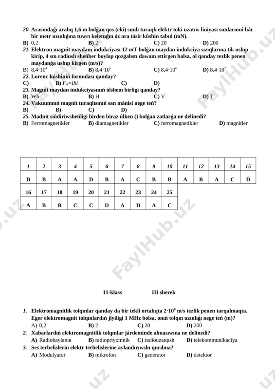 nday? b) wb b) h c) v d) t 24. vakuumnıń magnit turaqlısınıń san mánisi nege teń? b) b) c) d) 25. madnit sińdiriwsheńligi birden biraz úlken () bolǵan zatlarǵa ne delinedi? b) ferromagnetikler b) diamagnetikler c) ferromagnetikler d) magnitler 1 2 3 4 5 6 7 8 9 10 11 12 13 14 15 d b a a d b a c b b a b a c d 16 17 18 19 20 21 22 23 24 25 a b b c c d a d a c 11-klass iii sherek 1. elektromagnitlik tolqınlar qanday da bir tekli ortalıqta 2·108 m/s tezlik penen tarqalmaqta. eger elektromagnit tolqınlardıń jiyiligi 1 mhz bolsa, onıń tolqın uzınlıǵı nege teń (m)? a) 0,2 b) 2 c) 20 d) 200 2. xabarlardıń elektromagnitlik tolqınlar járdeminde almasıwına ne delinedi? a) radiobaylanıs b) radiopriyomnik c) radiouzatqısh d) telekommunikaciya 3. ses terbelislerin elektr terbelislerine aylandırıwshı qurılma? …