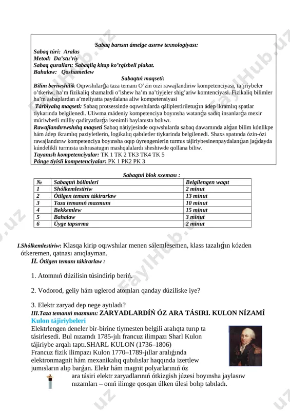 anısh túsinikler kulon ta’jriybeleri sabaq barısın ámelge asırıw texnologiyası: sabaq túri: aralas metod: da’stu’riy sabaq quralları: sabaqliq kitap ko’rgizbeli plakat. bahalaw: qoshametlew sabaqtıń maqseti: bilim beriwshilik oqıwshılarǵa taza temanı o’zin oızi rawajlandiriw kompetenciyasi, ta’jriybeler o’tkeriw, ha’m fizikaliq shamalrdi o’lshew ha’m na’tiyjeler shig’ariw komtenciyasi. fizikaliq bilimler ha’m asbaplardan a’meliyatta paydalana aliw kompetensiyasi tárbiyalıq maqseti: sabaq protsessinde oqıwshılarda qáliplestiriletuǵın ádep ikramlıq spatlar tiykarında belgilenedi. uliwma mádeniy kompetenciya boyınsha watanǵa sadıq insanlarǵa mexir múriwbetli milliy qadiryatlarǵa isenimli baylanısta bolıwı. rawajlandırıwshılıq maqseti sabaq nátiyjesinde oqıwshılarda sabaq dawamında alǵan bilim kónlikpe hám ádep ikramlıq paziyletlerin, logikalıq qabıletler tiykarinda belgilenedi. shaxs spatında ózin-ózi rawajlandırıw kompetenciya boyınsha oqıp úyrengenlerin turmıs tájiriybesinenpaydalanǵan jaǵdayda kúndelikli turmısta ushrasatugın mashqalalardı sheshiwde qollana biliw. tayanısh kompetenciyalar: tk 1 tk 2 tk3 tk4 tk 5 pánge tiyisli kompetenciyalar: pk 1 pk2 pk 3 sabaqtıń blok sxeması : № sabaqtıń bólimleri belgilengen waqıt 1 shólkemlestiriw 2 minut 2 ótilgen temanı tákirarlaw 13 minut 3 …