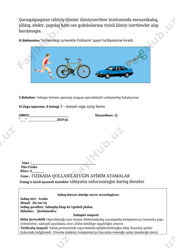 ip beriw oibdo:______________________ maxsetbaev. q “___” ________________2019-jıl. sáne :_____________________________________ pán:fizika klass: 6_______ tema : fizikada qollanílatuǵín ayírím atamalar temag’a tiyisli tayanısh túsinikler tábiyatta ushırasatuǵın barlıq deneler sabaq barısın ámelge asırıw texnologiyası: sabaq túri: aralas metod: da’stu’riy sabaq quralları: sabaqliq kitap ko’rgizbeli plakat. bahalaw: qoshametlew sabaqtıń maqseti: bilim beriwshilik oqıwshılarǵa taza temanı matematikaliq sawatqanliq kompetenciya boyınsha jaqsı ózlestiriliwi, nátiyjeli paydalana alıwı, bilim kónlikpe uqıplılıǵın arttırıw. tárbiyalıq maqseti: sabaq protsessinde oqıwshılarda qáliplestiriletuǵın ádep ikramlıq spatlar tiykarında belgilenedi. uliwma mádeniy kompetenciya boyınsha watanǵa sadıq insanlarǵa mexir múriwbetli milliy qadiryatlarǵa isenimli baylanısta bolıwı. rawajlandırıwshılıq maqseti sabaq nátiyjesinde oqıwshılarda sabaq dawamında alǵan bilim kónlikpe hám ádep ikramlıq paziyletlerin, logikalıq qabıletler tiykarinda belgilenedi. shaxs spatında ózin-ózi rawajlandırıw kompetenciya boyınsha oqıp úyrengenlerin turmıs tájiriybesinenpaydalanǵan jaǵdayda kúndelikli turmısta ushrasatugın mashqalalardı sheshiwde qollana biliw. tayanısh kompetenciyalar: tk 1 tk 2 tk3 tk4 tk 5 pánge tiyisli kompetenciyalar: pk 1 pk2 pk 3 sabaqtıń blok sxeması : № sabaqtıń bólimleri …