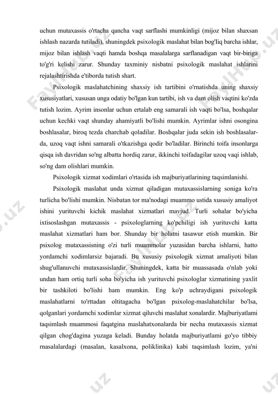 iyoti bilan shug'ullanuvchi mutaxassislardir. shuningdek, katta bir muassasada o'nlab yoki undan ham ortiq turli soha bo'yicha ish yurituvchi psixologlar xizmatining yaxlit bir tashkiloti bo'lishi ham mumkin. eng ko'p uchraydigani psixologik maslahatlarni to'rttadan oltitagacha bo'lgan psixolog-maslahatchilar bo'lsa, qolganlari yordamchi xodimlar xizmat qiluvchi maslahat xonalardir. majburiyatlami taqsimlash muammosi faqatgina maslahatxonalarda bir necha mutaxassis xizmat qilgan chog'dagina yuzaga keladi. bunday holatda majburiyatlami go'yo tibbiy rnasalalardagi (masalan, kasalxona, poliklinika) kabi taqsimlash lozim, ya'ni psixologik maslahatlarning ayrim turiarini chuqurlashtirib, mutaxassislar tomonidan o'rganilishini ta'minlashdir. psixolog maslahatlari qanchalik ko'p bo'lsa, taqsimot shunchalik aniq bo'lmog'i zarur. bunday tavsiya shunisi bilan afzalki, mutaxassislikning biror tor sohasi bilan shug'ullanadigan psixolog umumiy maslahat beruvchi psixologga nisbatan yuqori darajada kasbiy mutaxassislik mahoratiga erishadi. biroq maslahatxonada faqat ikki psixolog-maslahatchi xizmat qilsa, ular o'rtasida majburiyatlarni taqsimlash va ularni ixtisoslashtirish shart emas, bu agar psixolog ish joyida bo'lmay qolsa, mijozlar bilan ishlashda qiyinchilik tug'diradi. bunday holda ishning asosiy qismini ikki psixolog uchun ham umumiy qilib, …