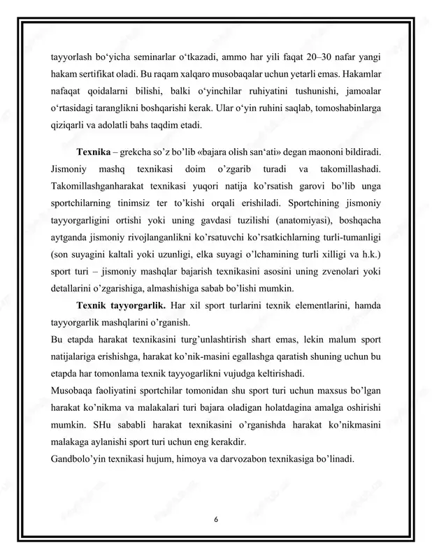 larni bilishi shart. gandbolo’yinining tasnifi texnik usullarni umumiy maxsus belgilarga qarab guruhlarga bo’lishdan iborat. o’yin faoliyati tavsifiga qarab gandbol texnikasida ikkita yirik bo’lim ajratiladi: 1. maydon o’yinchisi texnikasi. 2. darvozabon texnikasi. har qaysi bo’lim harakatlanish texnikasi va to’pni boshqarish texnikasi bo’limchalariga ajratiladi. kichik bo’limlar turli usullarda ijro etiladigan aniq texnik usullardan - harakatlanish texnikasi uslublari va usullaridan iborat. bulardan maydon o’yinchilari va darvozabon foydalanadi. 2. hakamlarning asosiy vazifalari va majburiyatlari hakamlarning vazifalari o‘yin oldi, jarayon va keyingi bosqichlarga bo‘linadi. o‘yin oldidan ular maydonni tekshiradi: uzunligi 40 metr, kengligi 20 metr bo‘lib, chiziqlar aniq va silliq bo‘lishi, darvoza balandligi 3 metr va kengligi 2 metr bo‘lishi kerak. jihozlarni nazorat qiladi: to‘pning aylana o‘lchami 58–60 sm, og‘irligi 425–475 gramm bo‘lishi, darvozabon qo‘lqoplari va o‘yinchilar formasi qoidalarga mos kelishi lozim. o‘yinchilar formasi raqamlari 1 dan 20 gacha bo‘lib, ikki jamoa ranglari farqlanishi shart. delegatsiya uchrashuvida jamoalar rahbarlari bilan qoidalar muhokama qilinadi, o‘yinchi ro‘yxati …