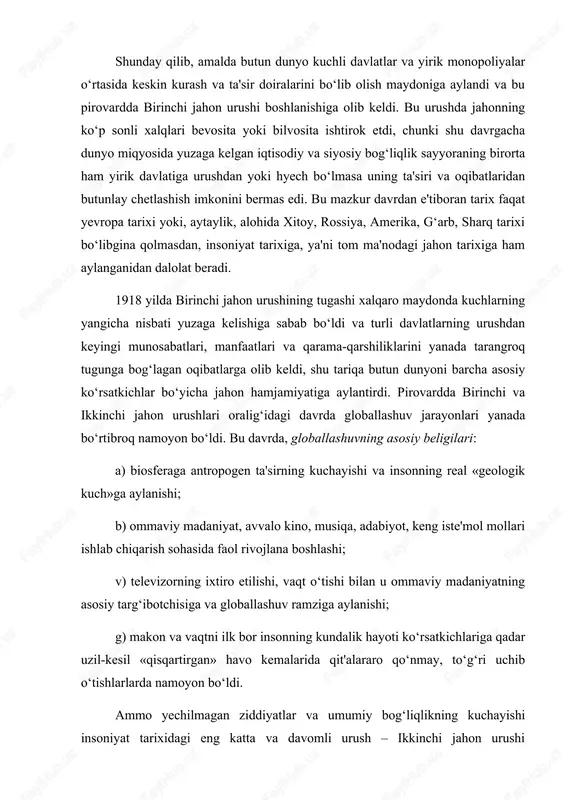 o‘tishi bilan u ommaviy madaniyatning asosiy targ‘ibotchisiga va globallashuv ramziga aylanishi; g) makon va vaqtni ilk bor insonning kundalik hayoti ko‘rsatkichlariga qadar uzil-kesil «qisqartirgan» havo kemalarida qit'alararo qo‘nmay, to‘g‘ri uchib o‘tishlarlarda namoyon bo‘ldi. ammo yechilmagan ziddiyatlar va umumiy bog‘liqlikning kuchayishi insoniyat tarixidagi eng katta va davomli urush – ikkinchi jahon urushi boshlanishiga olib keldi. bu safar dunyo miqyosidagi urushda yer aholisining to‘rtdan uch qismi ishtirok etdi, birinchi jahon urushiga qaraganda bir necha baravar ko‘proq qurbonlar berildi. dunyo miqyosidagi jarayonlarning globallashuvi nuqtai nazaridan bu urushlarning ikkalasi ham amalda ayni bir global urushning turli bosqichlari edi. ularning o‘rtasidagi farq faqat miqdor ko‘rsatkichlarida ko‘rinadi. mohiyat e'tibori bilan, ikkala urush ham ayni bir masalalarni yechish – xx asr boshida bo‘lib olingan, yaxlit va o‘zaro bog‘langan dunyoni qayta bo‘lib olishga qaratilgan edi. urush olib borish usullari ham deyarli bir edi, farqi esa, texnik jihozlanish darajasi va miqyosi ikkinchi jahon urushida bir necha baravar yuqori, mafkuraviy …
