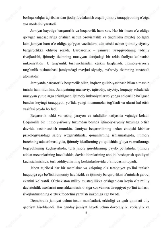 , har bir xalq o`zining betakror, noyob, o`ziga xos va o`ziga mos turmush tarzini saqlab qolgan xolda, boshqa xalqlar tajribalaridan ijodiy foydalanish orqali ijtimoiy taraqqiyotning o`ziga xos modelini yaratadi. jamiyat hayotiga barqarorlik va beqarorlik ham xos. har bir inson o`z oldiga qo`ygan maqsadlariga erishish uchun osoyishtalik va tinchlikka muxtoj bo`lgani kabi jamiyat ham o`z oldiga qo`ygan vazifalarni ado etishi uchun ijtimoiy-siyosiy barqarorlikka ehtiyoj sezadi. barqarorlik – jamiyat taraqqiyotining tadrijiy rivojlanishi, ijtimoiy tizimning muayyan darajadagi bir tekis faoliyat ko`rsatish imkoniyatidir. u turg`unlik tushunchasidan keskin farqlanadi. ijtimoiy-siyosiy turg`unlik tushunchasi jamiyatdagi mavjud siyosiy, ma'naviy tizimning tanazzuli alomatidir. jamiyatda barqarorlik beqarorlik bilan, inqiroz gullab-yashnash bilan almashib turishi ham mumkin. jamiyatning ma'naviy, iqtisodiy, siyosiy, huquqiy sohalarida muayyan yutuqlarga erishilgach, ijtimoiy imkoniyatlar ro`yobga chiqarilib bo`lgach bundan keyingi taraqqiyoti yo`lida yangi muammolar tug`iladi va ularni hal etish vazifasi paydo bo`ladi. beqarorlik ichki va tashqi jarayon va tahdidlar natijasida vujudga keladi. beqarorlik bir ijtimoiy-siyosiy tuzumdan boshqa ijtimoiy-siyosiy tuzumga …