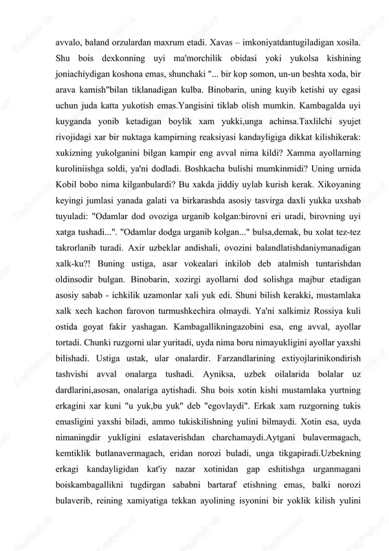 "... bir kop somon, un-un beshta xoda, bir arava kamish"bilan tiklanadigan kulba. binobarin, uning kuyib ketishi uy egasi uchun juda katta yukotish emas.yangisini tiklab olish mumkin. kambagalda uyi kuyganda yonib ketadigan boylik xam yukki,unga achinsa.taxlilchi syujet rivojidagi xar bir nuktaga kampirning reaksiyasi kandayligiga dikkat kilishikerak: xukizning yukolganini bilgan kampir eng avval nima kildi? xamma ayollarning kuroliniishga soldi, ya'ni dodladi. boshkacha bulishi mumkinmidi? uning urnida kobil bobo nima kilganbulardi? bu xakda jiddiy uylab kurish kerak. xikoyaning keyingi jumlasi yanada galati va birkarashda asosiy tasvirga daxli yukka uxshab tuyuladi: "odamlar dod ovoziga urganib kolgan:birovni eri uradi, birovning uyi xatga tushadi...". "odamlar dodga urganib kolgan..." bulsa,demak, bu xolat tez-tez takrorlanib turadi. axir uzbeklar andishali, ovozini balandlatishdaniymanadigan xalk-ku?! buning ustiga, asar vokealari inkilob deb atalmish tuntarishdan oldinsodir bulgan. binobarin, xozirgi ayollarni dod solishga majbur etadigan asosiy sabab - ichkilik uzamonlar xali yuk edi. shuni bilish kerakki, mustamlaka xalk xech kachon farovon turmushkechira olmaydi. ya'ni …