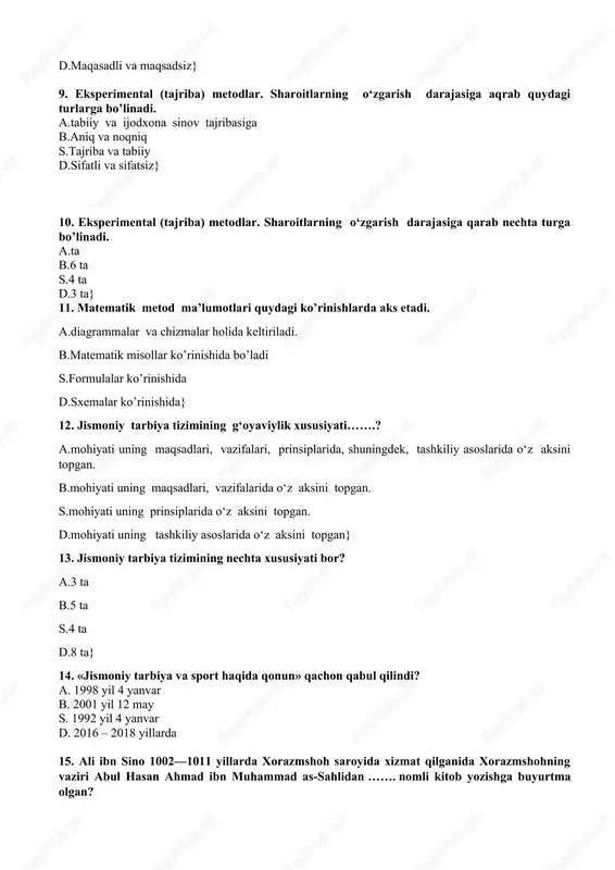 sharoitlarning o‘zgarish darajasiga aqrab quydagi turlarga bo’linadi. a.tabiiy va ijodxona sinov tajribasiga b.aniq va noqniq s.tajriba va tabiiy d.sifatli va sifatsiz} 10. eksperimental (tajriba) metodlar. sharoitlarning o‘zgarish darajasiga qarab nechta turga bo’linadi. a.ta b.6 ta s.4 ta d.3 ta} 11. matematik metod ma’lumotlari quydagi ko’rinishlarda aks etadi. a.diagrammalar va chizmalar holida keltiriladi. b.matematik misollar ko’rinishida bo’ladi s.formulalar ko’rinishida d.sxemalar ko’rinishida} 12. jismoniy tarbiya tizimining g‘oyaviylik xususiyati…….? a.mohiyati uning maqsadlari, vazifalari, prinsiplarida, shuningdek, tashkiliy asoslarida o‘z aksini topgan. b.mohiyati uning maqsadlari, vazifalarida o‘z aksini topgan. s.mohiyati uning prinsiplarida o‘z aksini topgan. d.mohiyati uning tashkiliy asoslarida o‘z aksini topgan} 13. jismoniy tarbiya tizimining nechta xususiyati bor? a.3 ta b.5 ta s.4 ta d.8 ta} 14. «jismoniy tarbiya va sport haqida qonun» qachon qabul qilindi? a. 1998 yil 4 yanvar b. 2001 yil 12 may s. 1992 yil 4 yanvar d. 2016 – 2018 yillarda 15. ali ibn sino 1002—1011 yillarda xorazmshoh saroyida …