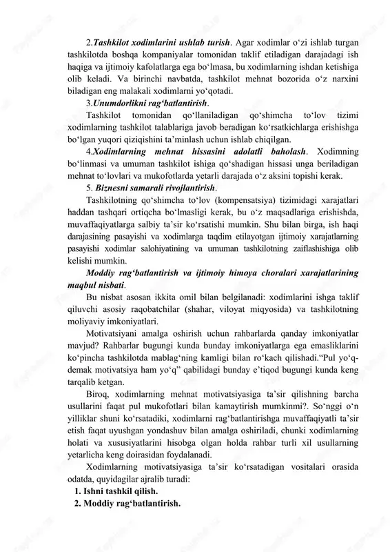 nligiga ishonmaydi. mazkur ishonchsizlik tufayli ham koʻpchilik rahbarlar barcha gʻayratlarini ishlab chiqarish, moliyaviy va tashkiliy muammolarni hal qilishga sarflab, xodimlarni ragʻbatlantirish masalalariga yetarlicha eʼtibor bermaydilar. aslida esa xodimlarni ragʻbatlantirishga maqsadli va mohirona taʼsir koʻrsatmasdan, mehnatni ragʻbatlantirishning texnologik tizimini, samarali boshqaruvni qoʻllamasdan, xodimlardan yuqori samara olish mumkin emas. bu, birinchi navbatda, ragʻbatlantirish usullarini toʻgʻri tanlashni, maqsadlar va vazifalarni aniq bayon etishni, rahbar har qanday vaqtda “nima uchun bu amalga oshiriladi?” kabi savollarga javob berishga tayyorligini anglatadi. tashkilotning ragʻbatlantirish tizimiga erishishi kerak boʻlgan kamida beshta maqsadni koʻrsating. 1. 2. 3. 4. 5. izohlar: inson resurslarini boshqarish bilan shugʻullanadigan mutaxassislarning fikricha, mehnatni ragʻbatlantirish tizimining asosiy maqsadlari quyidagilardan iborat: 1. tashkilotga xodimlarni jalb qilish. muvaffaqiyatli ishlash uchun zarur boʻlgan mutaxassislar toifalarini samarali jalb qilish maqsadida mehnatni ragʻbatlantirish tizimi raqobatbardosh boʻlishi kerak. 2.tashkilot xodimlarini ushlab turish. agar xodimlar oʻzi ishlab turgan tashkilotda boshqa kompaniyalar tomonidan taklif etiladigan darajadagi ish haqiga va ijtimoiy kafolatlarga ega boʻlmasa, …
