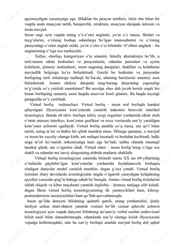 nli narsalar dunyosida inson alohida o’rin egallaydi. u barcha jonli narsalardan butunlay farq qiladi. insonning bu asosiy farqi uning ongida, ideal obrazlar bilan ish ko’rish, ya’ni abstrakt fikrlash va o’zini fikrlovchi jonzot sifatida anglash qobiliyatida namoyon bo’ladi. shunday qilib, borliqning umumiy manzarasini yaratish zaminidan notirik tabiat o’rin oladigan o’ziga xos ‘iramida hosil bo’ladi. ya’ni borliqning shakllari notirik tabiat, tirik tabiat, ijtimoiy borliq va inson borlig’i kabilardir. so’nggi yillarda virtual borliq shakli haqida fikr yuritilmoqda. borliqning bu umumiy shakllari o’ziga xos xususiyatga, o’zining betakror mohiyatiga egadir. tabiat borlig’i. u mufassallashtiriladi va o’z navbatida ,birlamchi tabiat borlig’i (ya’ni inson va uning faoliyatidan qat’i nazar mavjud bo’lgan narsalar va jarayonlar borlig’i) va ikkilamchi (yoki odamlar tomonidan yaratilgan narsalar va jarayonlar borlig’i)ga bo’linadi. birlamchi tabiat notirik tabiat narsalari va jarayonlarining borlig’i – bu butun tabiiy va sun’iy dunyo, shuningdek tabiatning barcha holatlari va hodisalari (yulduzlar, sayyoralar, yer, suv, havo, binolar, mashinalar, aks sado, kamalak, …