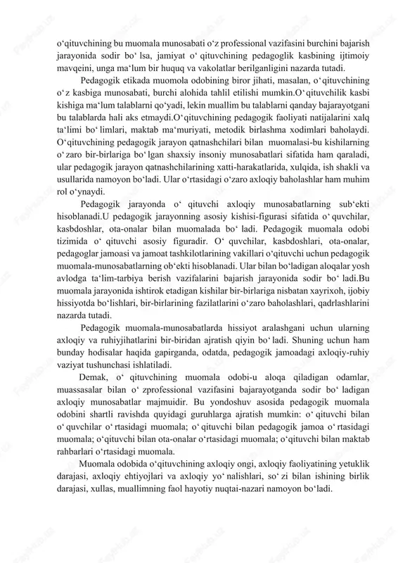 a odobi kishi bajarishi lozim bo‘lgan axloqiy qoidalar bilan shaxs ularni qay darajada qabul qilishi o‘rtasidagi, shaxsiy va ijtimoiy manfaatlar orasidagi bog‘lanishlarga asoslanadi. muomala odobi bevosita baho beruvchanlik xususiyatiga ham ega. axloqiy baho esa kishilarning xulqini, xatti-harakatlarini nazorat qiladi, tartibga soladi. muomala-munosabatlar kishi o‘z xulqi va faoliyatida axloqiy printsiplar, qoidalar, talablar, an‘analarga, urf-odatlarga qay darajada amal qilayotganiga qarab baholanadi. pedagogik jarayonda sodir bo‘ladigan muomala odobida muallimning axloqiy madaniyati, tarbiyalanganlik darajasida aks etadi. muallimning pedagogik kasb egasi sifatida o‘ziga, o‘z kasbiga, o‘quvchilarga, kasbdoshlariga, ota–onalariga muamolasini belgilovchi asosiy qoidalar, talablar mavjud. bu mezonlar jamiyat, davlat o‘qituvchiga, ta‘lim–tarbiya ishlariga nisbatan qo‘yayotgan axloqiy talablariga, pedagogik faoliyatning axloqiy xarakteri va xususiyatlariga asoslanadi. pedagogik jarayonda muomila odobi o‘qituvchining faoliyatida namoyon bo‘ladi. o‘qituvchilik faoliyatida qo‘yiladigan axloqiy talablar, o‘z navbatida, o‘zbekiston respublikasi rahbariyati yosh avlodni umuminsoniy va milliy–an‘anaviy, madaniy qadriyatlar ruhida tarbiyalash sohasida kun tartibiga qo‘yayotgan vazifalariga bog‘liq. ular pedagogik jarayondagi muomala odobida, unda qatnashayotgan kishilaning xulqi, xatti-harakatlarida …
