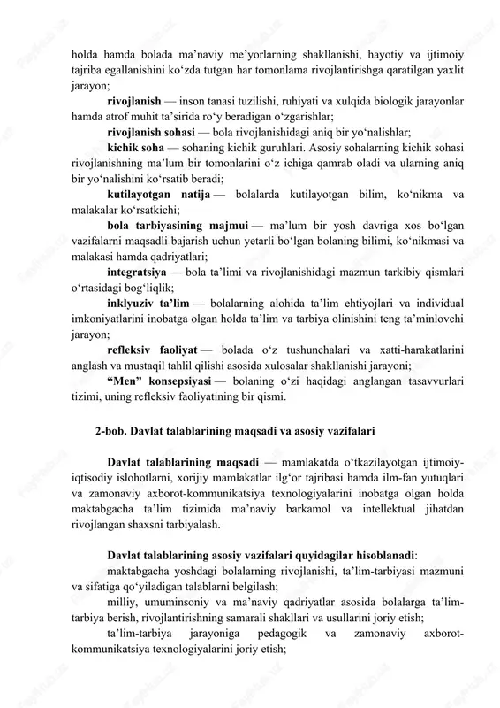 i va “bolalar shaharchalari”. maktabgacha ta’lim turlari uchun kadrlar tayyorlovchi o‘rta maxsus, kasb-hunar va oliy ta’lim muassasalari, maktabgacha ta’lim turlari bo‘yicha pedagogik kadrlarning malakasini oshirish va qayta tayyorlashni amalga oshiradigan tashkilotlar, maktabgacha yoshdagi bolalar tarbiya olayotgan oilalar davlat talablariga rioya qilishlari lozim. davlat talablarida quyidagi asosiy tushunchalardan foydalaniladi: maktabgacha ta’lim — maktabgacha yoshdagi bolalar qiziqishi, iqtidori, individual ruhiy va jismoniy xususiyatlari, madaniy ehtiyojlarini inobatga olgan holda hamda bolada ma’naviy me’yorlarning shakllanishi, hayotiy va ijtimoiy tajriba egallanishini ko‘zda tutgan har tomonlama rivojlantirishga qaratilgan yaxlit jarayon; rivojlanish — inson tanasi tuzilishi, ruhiyati va xulqida biologik jarayonlar hamda atrof muhit ta’sirida ro‘y beradigan o‘zgarishlar; rivojlanish sohasi — bola rivojlanishidagi aniq bir yo‘nalishlar; kichik soha — sohaning kichik guruhlari. asosiy sohalarning kichik sohasi rivojlanishning ma’lum bir tomonlarini o‘z ichiga qamrab oladi va ularning aniq bir yo‘nalishini ko‘rsatib beradi; kutilayotgan natija — bolalarda kutilayotgan bilim, ko‘nikma va malakalar ko‘rsatkichi; bola tarbiyasining majmui — ma’lum bir …