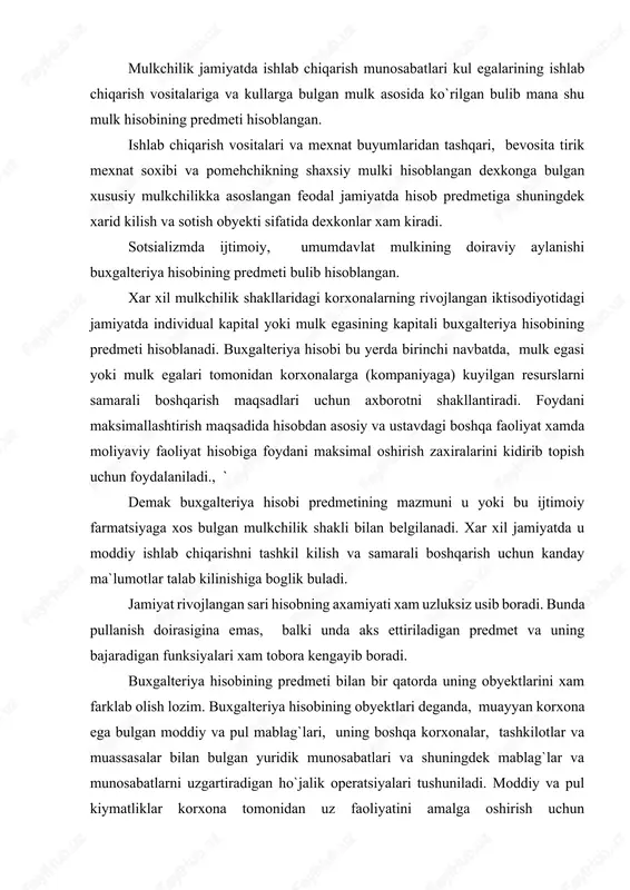 idirib topish uchun foydalaniladi., ` demak buxgalteriya hisobi predmetining mazmuni u yoki bu ijtimoiy farmatsiyaga xos bulgan mulkchilik shakli bilan belgilanadi. xar xil jamiyatda u moddiy ishlab chiqarishni tashkil kilish va samarali boshqarish uchun kanday ma`lumotlar talab kilinishiga boglik buladi. jamiyat rivojlangan sari hisobning axamiyati xam uzluksiz usib boradi. bunda pullanish doirasigina emas, balki unda aks ettiriladigan predmet va uning bajaradigan funksiyalari xam tobora kengayib boradi. buxgalteriya hisobining predmeti bilan bir qatorda uning obyektlarini xam farklab olish lozim. buxgalteriya hisobining obyektlari deganda, muayyan korxona ega bulgan moddiy va pul mablag`lari, uning boshqa korxonalar, tashkilotlar va muassasalar bilan bulgan yuridik munosabatlari va shuningdek mablag`lar va munosabatlarni uzgartiradigan ho`jalik operatsiyalari tushuniladi. moddiy va pul kiymatliklar korxona tomonidan uz faoliyatini amalga oshirish uchun foydalanadigan ho`jalik mablag`larini ifodalaydi. ho`jalik operatsiyalari esa ho`jalik faoliyatining mazmunini ifodalovchi ho`jalik jarayonlarini tashkil kiladi. ba`zida buxgalteriya hisobining predmeti deb, uz faoliyatini aks ettiruvchi ho`jalik tashkilotlarini tushunishadi. lekin bunday tushuncha …