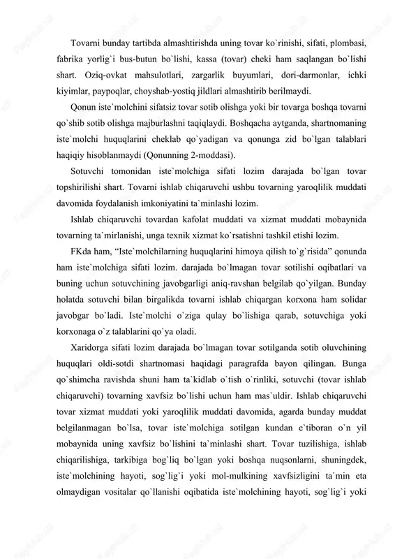 iga qulay bo`lishiga qarab, sotuvchiga yoki korxonaga o`z talablarini qo`ya oladi. xaridorga sifati lozim darajada bo`lmagan tovar sotilganda sotib oluvchining huquqlari oldi-sotdi shartnomasi haqidagi paragrafda bayon qilingan. bunga qo`shimcha ravishda shuni ham ta`kidlab o`tish o`rinliki, sotuvchi (tovar ishlab chiqaruvchi) tovarning xavfsiz bo`lishi uchun ham mas`uldir. ishlab chiqaruvchi tovar xizmat muddati yoki yaroqlilik muddati davomida, agarda bunday muddat belgilanmagan bo`lsa, tovar iste`molchiga sotilgan kundan e`tiboran o`n yil mobaynida uning xavfsiz bo`lishini ta`minlashi shart. tovar tuzilishiga, ishlab chiqarilishiga, tarkibiga bog`liq bo`lgan yoki boshqa nuqsonlarni, shuningdek, iste`molchining hayoti, sog`lig`i yoki mol-mulkining xavfsizligini ta`min eta olmaydigan vositalar qo`llanishi oqibatida iste`molchining hayoti, sog`lig`i yoki mol-mulkiga yetkazilgan zarar sotuvchi (ishlab chiqaruvchi) tomonidan qoplanishi lozim. iste`molchining huquqlari buzilishi tufayli unga yetkazilgan ma`naviy zararni, uni yetkazgan shaxs, basharti u aybdor bo`lsa, to`lashi lozim. ma`naviy zarar uchun to`lanadigan haq miqdorini sud belgilaydi. ma`naviy zarar mulkiy zarardan qat`i nazar, qoplanishi lozim. masalan, d. ismli fuqaro skripka sotib oldi. skripkaning sifati …